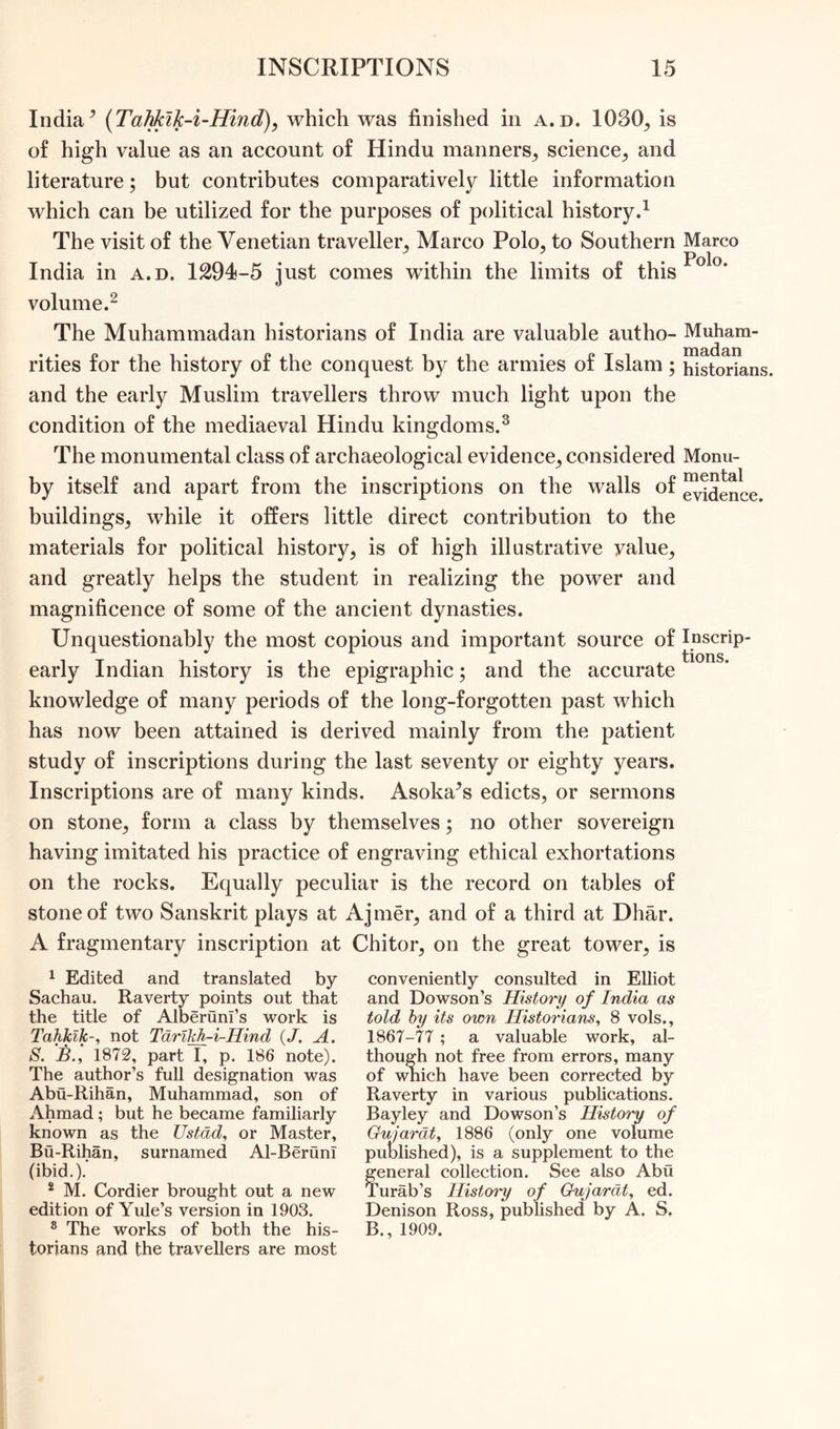 India9 (Tahkik-i-Hind), which was finished in a.d. 1030, is of high value as an account of Hindu manners,, science;, and literature; but contributes comparatively little information which can be utilized for the purposes of political history.1 The visit of the Venetian traveller, Marco Polo, to Southern India in a.d. 1294-5 just comes within the limits of this volume.2 The Muhammadan historians of India are valuable autho- rities for the history of the conquest by the armies of Islam; and the early Muslim travellers throw much light upon the condition of the mediaeval Hindu kingdoms.3 The monumental class of archaeological evidence, considered by itself and apart from the inscriptions on the walls of buildings, while it offers little direct contribution to the materials for political history, is of high illustrative yalue, and greatly helps the student in realizing the power and magnificence of some of the ancient dynasties. Unquestionably the most copious and important source of early Indian history is the epigraphic; and the accurate knowledge of many periods of the long-forgotten past which has now been attained is derived mainly from the patient study of inscriptions during the last seventy or eighty years. Inscriptions are of many kinds. Asoka^s edicts, or sermons on stone, form a class by themselves; no other sovereign having imitated his practice of engraving ethical exhortations on the rocks. Equally peculiar is the record on tables of stone of two Sanskrit plays at Ajmer, and of a third at Dhar. A fragmentary inscription at Chitor, on the great tower, is Marco Polo. Muham- madan historians. Monu- mental evidence. Inscrip- tions. 1 Edited and translated by Sachau. Raverty points out that the title of Alberunl’s work is Tahkik-, not Tarikh-i-Hind (J. A. S. B., 1872, part I, p. 186 note). The author’s full designation was Abu-Rihan, Muhammad, son of Ahmad ; but he became familiarly known as the Ustad, or Master, Bu-Rihan, surnamed Al-BerunT (ibid.). 2 M. Cordier brought out a new edition of Yule’s version in 1903. 8 The works of both the his- torians and the travellers are most conveniently consulted in Elliot and Dowson’s History of India as told by its own Historians, 8 vols., 1867-77 ; a valuable work, al- though not free from errors, many of which have been corrected by Raverty in various publications. Bayley and Dowson’s History of Gujarat, 1886 (only one volume published), is a supplement to the general collection. See also Abu Turab’s History of Gujarat, ed. Denison Ross, published by A. S, B., 1909.