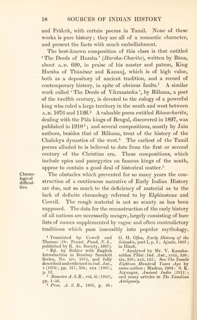 Chrono- logical difficul- ties. and Prakrit, with certain poems in Tamil. None of these works is pure history; they are all of a romantic character, and present the facts with much embellishment. The best-known composition of this class is that entitled ‘The Deeds of Harsha (Harsha-Charita), written by Bana, about a.d. 620, in praise of his master and patron, King Harsha of Thanesar and Kanauj, which is of high value, both as a depository of ancient tradition, and a record of contemporary history, in spite of obvious faults.1 A similar work called e The Deeds of Vikramanka % by Bilhana, a poet of the twelfth century, is devoted to the eulogy of a powerful king who ruled a large territory in the south and west between a.d. 1076 and 1126.2 A valuable poem entitled Ramacharita, dealing with the Pala kings of Bengal, discovered in 1897, was published in 19103; and several compositions, mostly by Jain authors, besides that of Bilhana, treat of the history of the Chalukya dynasties of the west.4 The earliest of the Tamil poems alluded to is believed to date from the first or second century of the Christian era. These compositions, which include epics and panegyrics on famous kings of the south, appear to contain a good deal of historical matter.5 The obstacles which prevented for so many years the con- struction of a continuous narrative of Early Indian History are due, not so much to the deficiency of material as to the lack of definite chronology referred to by Elphinstone and Cowell. The rough material is not so scanty as has been supposed. The data for the reconstruction of the early history of all nations are necessarily meagre, largely consisting of bare lists of names supplemented by vague and often contradictory traditions which pass insensibly into popular mythology. 1 Translated by Cowell and Thomas (Or. Transl. Fund, N. S., published by R. As. Society, 1897). 2 Ed. by Biihler with English Introduction in Bombay Sanskrit Series, No. xiv, 1875, and fully described and criticized in Ind. Ant., v (1876), pp. 317, 324; xxx (1901), p. 12. 3 Memoirs A. S.B., vol. iii (1910), pp. 1-56. 4 Proc. A. S. B., 1901, p. 26: G. H. Ojha, Early History of the Solankls, part I, p. 2 ; Ajmer, 1907 ; in Hindi. 5 Analysed by Mr. V. Kanaka- sabhai Pillai {Ind. Ant., xviii, 259 ; xix, 329 ; xxii, 141). See The Tamils Eighteen Hundred Years Ago by same author ; Madras, 1904 : S. K. Aiyangar, Ancient India (1911); and many articles in The Tamilian Antiquary.