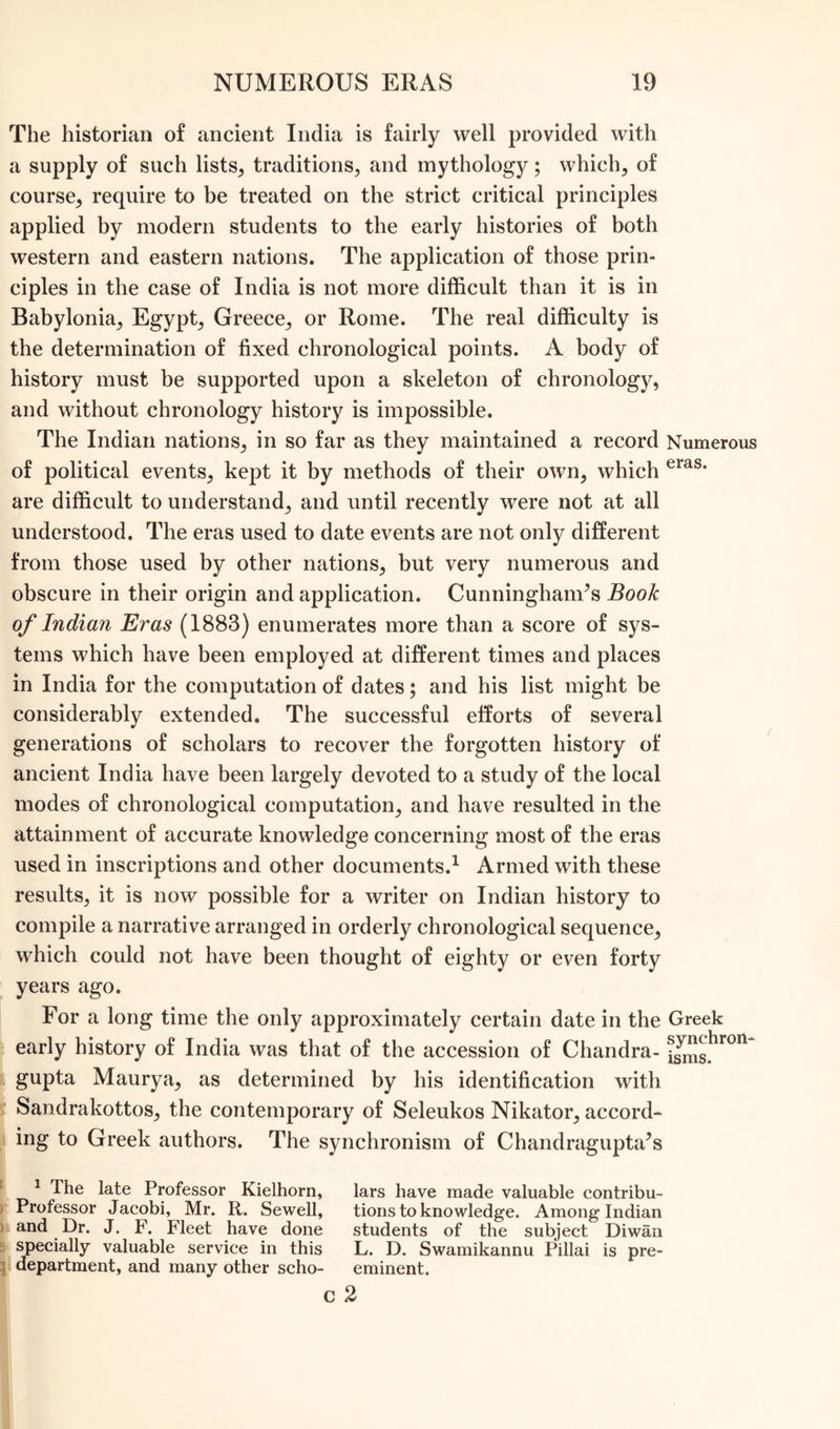 The historian of ancient India is fairly well provided with a supply of such lists, traditions, and mythology; which, of course, require to be treated on the strict critical principles applied by modern students to the early histories of both western and eastern nations. The application of those prin- ciples in the case of India is not more difficult than it is in Babylonia, Egypt, Greece, or Rome. The real difficulty is the determination of fixed chronological points. A body of history must be supported upon a skeleton of chronology, and without chronology history is impossible. The Indian nations, in so far as they maintained a record Numerous of political events, kept it by methods of their own, which eras* are difficult to understand, and until recently were not at all understood. The eras used to date events are not only different from those used by other nations, but very numerous and obscure in their origin and application. Cunninghanr’s Book of Indian Eras (1883) enumerates more than a score of sys- tems which have been employed at different times and places in India for the computation of dates; and his list might be considerably extended. The successful efforts of several generations of scholars to recover the forgotten history of ancient India have been largely devoted to a study of the local modes of chronological computation, and have resulted in the attainment of accurate knowledge concerning most of the eras used in inscriptions and other documents.1 Armed with these results, it is now possible for a writer on Indian history to compile a narrative arranged in orderly chronological sequence, which could not have been thought of eighty or even forty years ago. For a long time the only approximately certain date in the Greek early history of India was that of the accession of Chandra- i^ghron gupta Maurya, as determined by his identification with Sandrakottos, the contemporary of Seleukos Nikator, accord- ing to Greek authors. The synchronism of Chandragupta^s 1 The late Professor Kielhorn, lars have made valuable contribu- Professor Jacobi, Mr. R. Sewell, tions to knowledge. Among Indian and Dr. J. F. Fleet have done students of the subject Diwan specially valuable service in this L. D. Swamikannu Pillai is pre- department, and many other scho- eminent. c 2