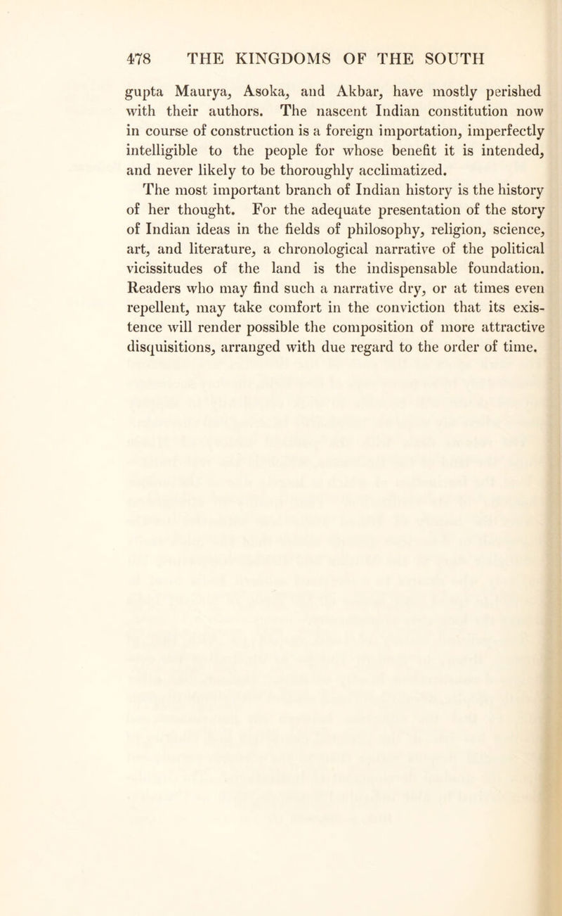 gupta Maurya, Asoka, and Akbar, have mostly perished with their authors. The nascent Indian constitution now in course of construction is a foreign importation, imperfectly intelligible to the people for whose benefit it is intended, and never likely to be thoroughly acclimatized. The most important branch of Indian history is the history of her thought. For the adequate presentation of the story of Indian ideas in the fields of philosophy, religion, science, art, and literature, a chronological narrative of the political vicissitudes of the land is the indispensable foundation. Readers who may find such a narrative dry, or at times even repellent, may take comfort in the conviction that its exis- tence will render possible the composition of more attractive disquisitions, arranged with due regard to the order of time.
