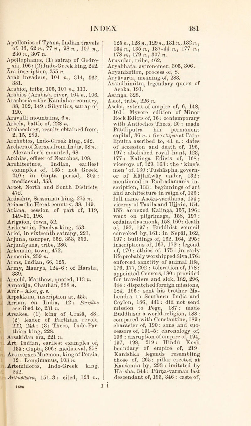 Apollonios of Tyana, Indian travels of, 13, 62 n., 77 n, 98 n., 107 n., 230 n.y 307 n. Apollophanes, (1) satrap of G-edro- _ sia, 106: (2)Indo-Greek king, 242. Ara inscription, 255 n. Arab invadeis, 104 n., 314, 863, 381. Arabioi, tribe, 106, 107 n., 111. Arabics (Arabis\ river, 104 n., 106. Arachcsia = the Kandahar country, 38, 102, 149 : Sibyrtics, satrap of, 120. Aravalli mountains, 6 n. Arbela, battle of, 228 n. Archaeology, results obtained from, 2, 15, 289. Archebios, Indo-Greek king, 242. Archers of Xerxes from India, 38 n.: Alexander’s mounted, 68. Archias, officer of Nearchos, 108. Architecture, Indian, earliest examples of, 135 : not Greek, 240 : in Gupta period, 305 : mediaeval, 358. Arcot, North and South Districts, 472. Ardashlr, Sassanian king, 275 n. Aria = the Herat country, 38, 149. Ariana, cession of part of, 119, 149-51, 196. Arigaion, town, 52. Arikesarin, Pandya king, 453. Arioi, in sixteenth satrapy, 221. Arjuna, usurper, 352, 353, 359. Arjunayana, tribe, 286. Arkonam, town, 472. Armenia, 259 n. Arms, Indian, 66, 125. Army, Maurya, 124-6 : of Harsha. 1 339. Arnold, Matthew, quoted, 113 n. Arnoraja, Chauhan, 388 n. Aror = Alor, q. v. Arpakkam, inscription at, 455. Arrian, on India, 12 : Periplns ascribed to, 231 n. Arsakes, (1) king of Ura£a, 88: (2) leader of Parthian revolt, 222, 244: (3) Theos, Indo-Par- thian king, 228. Arsakidan era, 221 n. Art, Indian, earliest examples of, 135 : Gupta, 306 : mediaeval, 358. Artaxerxes Mnemon, king of Persia, 12 : Longimanus, 103 n. Artemidoros, Indo-Greek king. 242. Arthadastra, 151-3 : cited, 123 n., 125 m., 128 n.y 129 n., 131 n., 182 m., 134 n., 135 n.y 137-44 n., 177 n., 178 n.y 179 n.y 307 n. Aruvular, tribe, 462. Aryabhata, astronomer, 305, 806. Aryanization, process of, 8. Aryavarta, meaning of, 283. Asandhimitra, legendary queen of Asoka, 191. Asanga, 328. Asioi, tribe, 226 n. Asoka, extent of empire of, 6, 148, 161 : Mysore edition of Minor Rock Edicts of, 16 : contemporary with Antiochos Thecs, 20 : made Pataliputra his permanent capital, 36 n. : five stupas at Pata- liputra ascribed to, 41 n. : dates of accession and death of, 196, 197 : abolished royal hunt, 128, 177 : Kalinga Edicts of, 168: viceroys of, 129, 163 : tho ‘ king’s men ’ of, 130 : Tushaspha, govern- or of Kathiawar under, 132: mentioned in Rudradaman’s in- scription, 133 : beginnings of art and architecture in reign of, 136 : full name Asoka-vardhana, 154 ; viceroy of Taxilaand Ujjain, 154, 155: annexed Kalinga, 157, 196: went on pilgrimage, 158, 197: ordained as monk, 158,160: death of, 192, 197 : Buddhist council convoked by, 161: in Nepal, 162, 197 : buildings of, 162, 164, 295: inscriptions of, 167, 172 : legend of, 170 : ethics of, 175 : ,in early life probably worshipped Siva, 176: enforced sanctity of animal life, 176, 177, 202 : toleration of, 178: appointed Censors, 180 : provided for travellers and sick, 182, 296, 344 : dispatched foreign missions, 184, 196 : sent his brother Ma- hendra to Southern India and Ceylon, 186, 441 : did not send mission to Pegu, 187: made Buddhism a world-religion, 188 : compared with Constantine, 189: character of, 190: sons and suc- cessors of, 191-5: chronology of, 196 : disruption of empire of, 194, 197, 198, 219: Hindu Kush boundary of empire of, 219: Kanishka legends resembling those of, 265: pillar erected at Kau^ambl by, 293 : imitated by Harsha, 344 : Purna-varman last descendant of, 195, 346 : caste of, i 1626