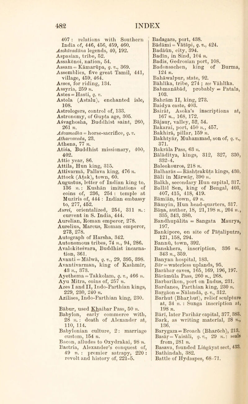 407 : relations with Southern India of, 446, 456, 459, 460. Asokavaddna legends, 40, 192. Aspasian, tribe, 52. Assakenoi, nation, 54. Assam = Kamarupa, q. v., 369. Assemblies, five great Tamil, 441, village, 459, 464. Asses, for riding, 134. Assyria, 259 n. Astes = Hasti, q. v. Astola (Astalu), enchanted isle, 108. Astrologers, control of, 133. Astronomy, of Gupta age, 305. A^vaghosha, Buddhist saint, 260, 261 n. Atfvamedha = horse-sacrifice, q. v. Atharvaveda, 23. Athena, 77 n. Ati6a, Buddhist missionary, 400, 402. Attic year, 86. Attila, Hun king, 315. Attivarma, Pallava king, 476 ft. Attock (Atak), town, 60. Augustus, letter of Indian king to, 136 ft.: Kushan imitations of coins of, 236, 254 : temple at Muziris of, 444 : Indian embassy to, 277, 452. Aurei, orientalized, 254, 311 ft.: current in S. India, 444. Aurelian, Roman emperor, 278. Aurelius, Marcus, Roman emperor, 273, 278. Autograph of Harsha, 342. Autonomous tribes, 74 ft., 94, 286. Avalokite^vara, Buddhist incarna- tion, 361. Avanti = Malwa, q.v., 29, 395, 398. Avantivarman, king of Kashmir, 43 ft., 373. Ayethema = Takkolam, q. v., 466 ft. Ayu Mitra, coins of, 257 n. Azes I and II, Indo-Partliian kings, 229, 230, 240 n. Azilises, Indo-Parthian king, 230. Babur, used Khaibar Pass, 50 ft. Babylon, early commerce with, 28 ft. : death of Alexander at, 110, 114. Babylonian culture, 2: marriage custom, 154 ft. Bacon, alludes to Oxydrakai, 98 w. Bactria, Alexander’s conquest of, 49 ft. : premier satrapy, 220 : revolt and history of, 221-5. Badagara, port, 438. Badami = Vatapi, q. v., 424. Badaun, city, 394. Badln, in Sind, 104 n. Badis, Gedrosian port, 108. Badonsachen, king of Burma, 124 ft. Bahawalpur, state, 92. Bahllka, tribe, 274 ; see Yahllka. Bahmanabad, probably = Patala, 103. Bahram II, king, 273. Baidya caste, 403. Bairat, Asoka’s inscriptions at, 167 ft., 168, 172. Bajaur, valley, 52, 54. Bakarai, port, 450 ft., 457. Bakhira, pillar, 159 n. Bakhtyar, Muhammad, son of, q. v., 371. Bakrala Pass, 63 n. Baladitya, kings, 312, 327, 330, 332-4. Baleokouros, 218 m. Balharas — Rashtrakuta kings, 430. Bali in Marwar, 390 n. Balkli, secondary Hun capital, 317. Ballal Sen, king of Bengal, 403, 407, 415, 418, 419. Bamian, town, 49 n. Barnyin, Hun head-quarters, 317. Bana, author, 18, 21,198 ft., 204 ft., 335, 343, 380. Bandliupalita = Sangata Maury a, 197. Bankipore, on site of Pataliputra, 121, 158, 294. Bannu, town, 392. Banskliera, inscription, 336 ft., 343 ft., 359. Banyan hospital, 183. Bar = waterless uplands, 95. Barabar caves, 165, 169, 196, 197. Baramula Pass, 260 ft., 268. Barbarikon, port on Indus, 231. Bardanes, Parthian king, 230 n. Bargaon = Nalanda, q. v., 312. Barhut (Bhar hut), relief sculpture at, 34 ft. : Sunga inscription at, 198 ft. Bari, later Parihar capital, 377, 383. Bark, as writing material, 28 ft., 136. Barygaza = Broach (Bliarocli), 213. Basar = Vaisali, q.v., 29 ft.: seals from, 281 n. Basava, founded Lingayat sect, 433. Bathindah, 382. Battle of Hydaspes, 68-71.