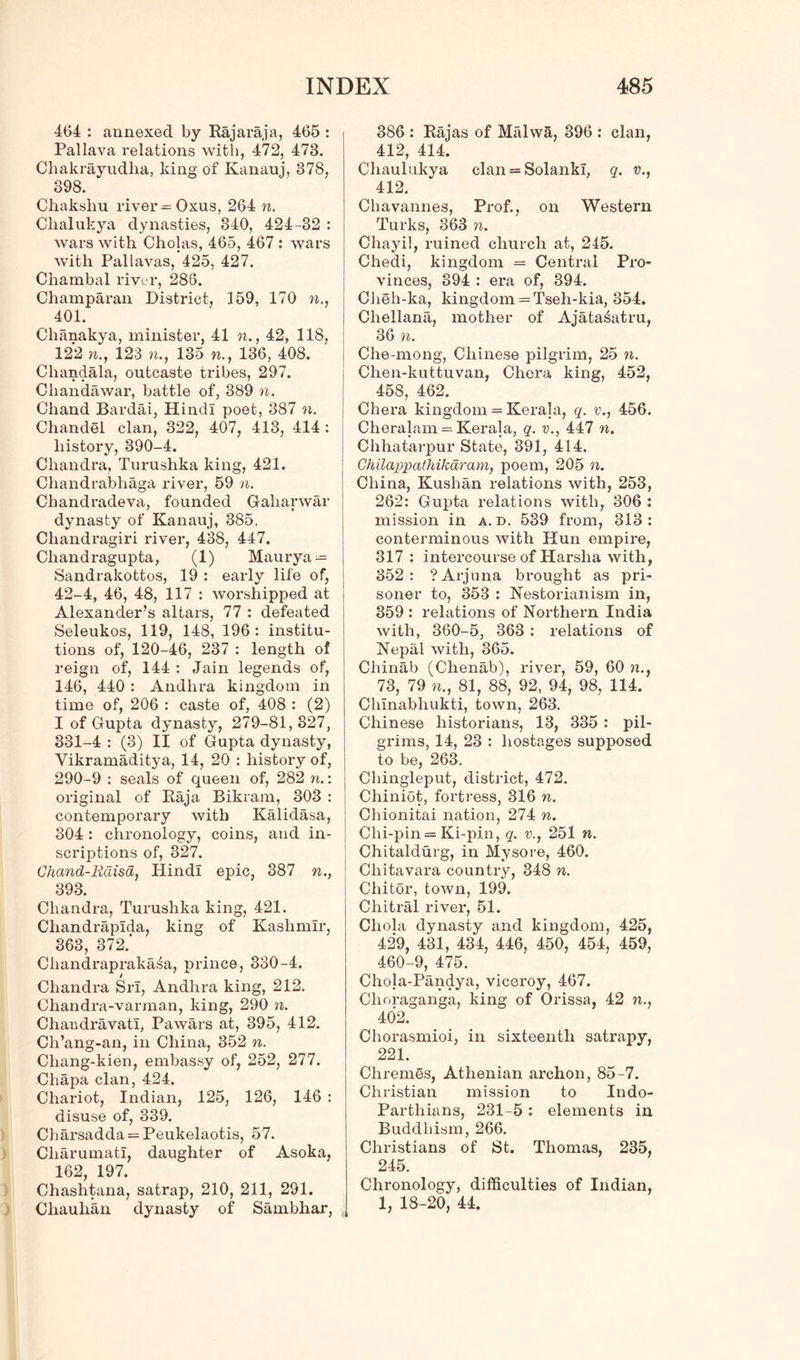 464 : annexed by Rajaraja, 465 : Pallava relations with, 472, 473. Chakrayudlia, king of Kanauj, 378, 398. Chakshu river = Oxus, 264 n. Chalukya dynasties, 340, 424-32 : wars with Cholas, 465, 467 : wars with Pallavas, 425, 427. Chambal river, 286. Champaran District, 159, 170 401. Chanakya, minister, 41 n., 42, 118, 122 n., 123 n., 135 n., 136, 408. Cliandala, outcaste tribes, 297. Chandawar, battle of, 389 n. Chand Bardai, Hindi poet, 387 n. Chandel clan, 322, 407, 413, 414 : history, 390-4. Chandra, Turushka king, 421. Chandrabhaga river, 59 n. Chandradeva, founded Gaharwar dynasty of Kanauj, 385. Chandragiri river, 438, 447. Chandragupta, (1) Maurya — Sandrakottos, 19 : early life of, 42-4, 46, 48, 117 : worshipped at Alexander’s altars, 77 : defeated Seleukos, 119, 148, 196: institu- tions of, 120-46, 237 : length of reign of, 144 : Jain legends of, 146, 440: Andhra kingdom in time of, 206 : caste of, 408 : (2) I of Gupta dynasty, 279-81,327, 331-4 : (3) II of Gupta dynasty, Vikramaditya, 14, 20 : history of, 290-9 : seals of queen of, 282 n.: original of Raja Bikram, 303 : contemporary with Kalidasa, 304 : chronology, coins, and in- scriptions of, 327. Chand-Kdisa, Hindi epic, 387 n., 393. Chandra, Turushka king, 421. Cliandrapida, king of Kashmir, 363, 372.’ Cliandraprakaia, prince, 330-4. Chandra Sri, Andhra king, 212. Chandra-varman, king, 290 n. Chandravati, Pawars at, 395, 412. Ch’ang-an, in China, 352 n. Chang-kien, embassy of, 252, 277. Chapa clan, 424. Chariot, Indian, 125, 126, 146 : disuse of, 339. Charsadda = Peukelaotis, 57. Cliarumatl, daughter of Asoka, 162, 197. Chashtana, satrap, 210, 211, 291. Cliaulian dynasty of Sambhar, , 386 : Rajas of Malwa, 396 : clan, 412, 414. Chaulukya clan = Solanki, q. v., 412. Chavannes, Prof., on Western Turks, 363 n. Chayil, ruined church at, 245. Chedi, kingdom = Central Pro- vinces, 394 : era of, 394. Cheh-ka, kingdom = Tseh-kia, 354. Chellana, mother of Ajata^atru, 36 n. Che-mong, Chinese pilgrim, 25 n. Chen-kuttuvan, Chora king, 452, 458, 462. Chera kingdom = Kerala, q. v., 456. Cheralam = Kerala, q. v., 447 n. Chhatai-pur State, 391, 414. Chilappathikaram, poem, 205 n. China, Kushan relations with, 253, 262: Gupta relations with, 306 : mission in a. d. 539 from, 313: conterminous with Hun empire, 317 : intercourse of Harsha with, 352: ?Arjuna brought as pri- soner to, 353 : Nestorianism in, 359 : relations of Northern India with, 360-5, 363 : relations of Nepal with, 365. Chinab (Chenab), river, 59, 60 ?t., 73, 79 81, 88, 92, 94, 98, 114. Chinabhukti, town, 263. Chinese historians, 13, 335 : pil- grims, 14, 23 : hostages supposed to be, 263. Chingleput, district, 472. Chiniot, fortress, 316 n. Chionitai nation, 274 n. Chi-pin = Ki-pin, q. v., 251 n. Chitaldurg, in Mysore, 460. Chita vara country, 348 n. Chitor, town, 199. Chitral river, 51. Chola dynasty and kingdom, 425, 429, 431, 434, 446, 450, 454, 459, 460-9, 475. Chola-Pandya, viceroy, 467. Choraganga, king of Orissa, 42 n., 402. Chorasmioi, in sixteenth satrapy, 221. Chremes, Athenian archon, 85-7. Christian mission to Indo- Parthians, 231-5: elements in Buddhism, 266. Christians of St. Thomas, 235, 245. Chronology, difficulties of Indian, 1, 18-20, 44.