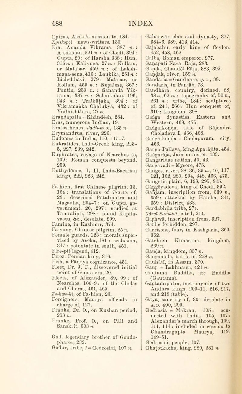 Epirus, Asoka’s mission to, 18 4. Episkopoi = news-writers. 130. Era, Ananda Vikrama, 387 n. : Arsakidan, 221 n.: of Chedi, 394 : Gupta. 20: of Harsha, 338: Hun, 316 n. : Kaliyuga, 27 n. : Kollam, or Malabar, 459 n. : of Laksh- mana-sena, 416 : Laukika, 251 n.: Lichchhavi, 279: Malabar, or Kollam, 459 n. : Nepalese, 367 : Pontic, 259 n. : Sananda Vik- rama, 387 n. : Seleukidan, 196, 243 n. : Traikutaka, 394 : of Vikramanka Chalukya, 432 : of Yudhishthira, 27 n. Erandapalla = Khandesh, 284. Eras, numerous Indian, 19. Eratosthenes, stadium of, 135 n. Erymandrus, river, 226. Eudemos in India, 110, 115-7. Eukratides, Indo-Greek king, 223- 5, 227, 239, 242. Euphrates, voyage of Nearchos to, 109: Roman conquests beyond, 259. Euthydemos I, II, Indo-Baetrian kings, 222, 223, 242. Fa-liien, first Chinese pilgrim, 13, 164 : translations of Travels of, 23 : described Pataliputra and Magadha, 294-7 : on Gupta go- vernment, 20, 297 : studied at Tamralipti, 298 : found Kapila- vastu, &c., desolate, 299. Famine, in Kashmir, 374. Fa-yong, Chinese pilgrim, 25 n. Female guards, 123 : morals super- vised by Asoka, 181 : seclusion, 347 : potentate in south, 451. Fire-pit legend, 412. Firoz, Persian king, 316. Fish, a Pandya cognizance, 451. Fleet, Dr. J. F., discovered initial point of Gupta era, 20. Fleets, of Alexander, 89, 99 : of Nearchos, 106-9: of the Cholas and Cheras, 461, 465. Fo-kwo-ki, of Fa-liien, 23. Foreigners, Maurya officials in charge of, 127. Franke, Dr. O., on Kushan period, 258 n. Franke, Prof. O., on Pali and Sanskrit, 303 n. Gad, legendary brother of Gondo- phares, 232. Gadur, tribe, ? = Gedrosioi, 107 n. Gaharwar clan and dynasty, 377, 384-6, 389, 413, 414. Gajabahu, early king of Ceylon, 452, 458, 462. Galba, Roman emperor, 277. Ganapati Naga, Raja, 283. Ganda, Chaudel Raja, 383, 392. Gandak, river, 159 n. Gandaria = Gandhara, q. v., 38. Gandaris, in Panjab, 73. Gandhara, country, defined, 28, 38 n., 62 n. : topography of, 50 n., 261 n. : tribe, 184: sculptures of, 241, 266 : Hun conquest of, 310 : kingdom, 398. Ganga dynasties, Eastern and Western, 468, 475. Gahgaikonda, title of Rajendra Choladeva I, 466, 468. Gahgaikonda - Cholapuram, city, 466. Gacga-Pallava, king Aparajita, 454. Gahgaraja, Jain minister, 433. Gangaridae nation, 40, 43. Gahgavadi = Mysore, 475. Ganges, river, 28, 36, 39 n., 40, 117, 121, 162, 280, 294, 348, 466, 475. Gangetic plain, 6, 198, 295, 345. Gangeyadeva, king of Chedi, 392. Ganjam, inscription from, 339 n., 359: attacked by Harsha, 344, 359 : District, 438. Gardabhila tribe, 274. Gdrgi Samhitd, cited, 214. Garhwa, inscription from, 327. Garlic forbidden, 297. Garrisons, four, in Kashgaria, 360, 362. Gatcliien Kunasana, kingdom, 269 n. Gauda, kingdom, 337 n. Gaugamela, battle of, 228 n. Gauliati, in Assam, 370. Gaur = Lakhnauti, 421 n. Gautama Buddha, see Buddha (Gautama). Gautamiputra, metronymic of two Andhra kings, 209-11, 216, 217, and 218 (table). Gaya, sanctity of, 30: desolate in a. d. 400, 299. Gedrosia = Makran, 105: con- nected with India, 105, 107: Alexander’s march through, 109, 111, 114 : included in cession to Chandragupta Maurya, 119, 149-51. Gedrosioi, people, 107. Ghatotkaclia, king, 280, 281 n.
