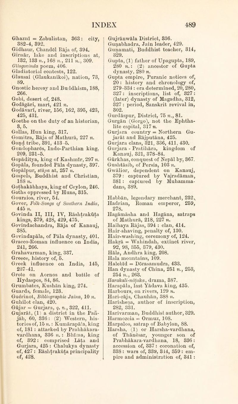 Ghazni = Zabulistan, 368 : city, 882-4, 392. Gidhaur, Chandel Raja of, 394. Girnar, lake and inscriptions at, 132, 133 to., 168 n., 211 »., 309. Gitagovinda poem, 406. Gladiatorial contests, 122. Glausai (Glaukanikoi), nation, 78, 89. Gnostic heresy and Buddhism, 188, 266. Gobi, desert of, 248. Godagari, mart, 421 to. Godavari, river, 156, 162, 395, 423, 425, 431. Goethe on the duty of an historian, 3, 5. Gollas, Hun king, 317. Gomitra, Raja of Mathura, 227 n. Gond tribe, 391, 413-5. Gondophares, Indo-Parthian king. 209, 231-5. Gopaditya, king of Kashmir, 297 n. Gopala, founded Pala dynasty, 397. Gopalpur, stupa at, 257 n. Gospels, Buddhist and Christian, 188 n. Gothakabhaya, king of Ceylon, 246. Goths oppressed by Huns, 315. Gouraios, river, 54. Gover, Folk-Songs of Southern India, 445 n. Govinda II, III, IV, Rashtrakuta kings, 379, 428, 429, 475. Govindachandra, Raja of Kanauj, 385. Govindapala, of Pala dynasty, 401. Graeco-Roman influence on India, 241, 266. Grahavarman, king, 337. Greece, history of, 5. Greek influence on India, 145, 237-41. Grote on Aornos and battle of Hydaspes, 84, 86. Grumbates, Kushan king, 274. Guards, female, 123. Gu4rinot, Bibliographie Jaina, 10 n. Guliilot clan, 420. Gujar = Gurjara, q. v., 322, 411. Gujarat, (1) a district in the Pan- jab, 60, 336 : (2) Western, his- tories of, 15 n.: Kumarapala, king of, 181 : attacked by Prabhakara- vardhana, 336 n. : Bhima, king of, 392: comprised Lata and Gurjara, 425 : Chalukya dynasty of, 427 : Rashtrakuta principality of, 428. Gujranwala District, 336. Gunabhadra, Jain leader, 429. Gunamati, Buddhist teacher, 314, 329. Gupta, (1) father of Upagupta, 189, 280 n.: (2) ancestor of Gupta dynasty, 280 n. Gupta empire, Puranic notices of, 20: history and chronology of, 279-334 : era determined, 20, 280, 327: inscriptions, list of, 327: (later) dynasty of Magadha, 312, 827 : period, Sanskrit revival in, 302. Gurdaspur, District, 75 to., 81. Gurgan (Gorgo), not the Ephtha- lite capital, 317 n. Gurjara country = Northern Gu- jarat and Rajputana, 425. Gurjara clans, 321, 336, 411, 430. Gurjara - Pratihara, kingdom of Kanauj, 321, 378-84. Gurkhas, conquest of Nepal by, 367. Gushtasib, of Persia, 103 n. Gwalior, dependent on Kanauj, 879: captured by Vajradaman, 381 : captured by Muhamma- dans, 389. Habban, legendary merchant, 232.. Hadrian, Roman emperor, 259, 278. Hagamasha and Hagana, satraps of Mathura, 218, 227 n. Haihaya Rajas, 394 : clan, 414. Hair-shaving, penalty of, 130. Hair-wasliing, ceremony of, 124. Hakra = Wahindah, extinct river, 92', 98, 355, 879, 430. Hala, Andhra king, 208. Hala mountains, 109. Halebid = Dorasamudra, 433. Han dynasty of China, 251 w., 253, 254 to., 263. Harakali-nataka, drama, 387. Harapala, last Yadava king, 435. Harbours, on rivers, 129 n. Hari-raja, Chauhan, 388 n. Harishena, author of inscription, 282, 331. Harivarman, Buddhist author, 329. Harmozeia = Ormuz, 108. Harpalos, satrap of Babylon, 88. Harsha, (1) or Harsha-vardhana, of Thanesar, younger son of Prabhakara-vardliana, 18, 336: accession of, 337 : coronation of, 338: wars of, 339, 314, 359: em- pire and administration of, 341 :