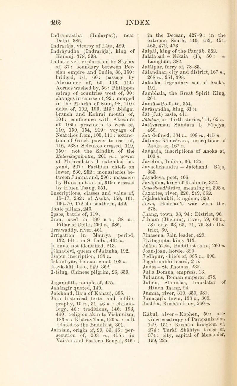 Indraprastha (Indarpat), near Delhi, 886. Indraraja, viceroy of Lata, 429. Indrayudha (Indraraja), king of Kanauj, 378, 398. Indus river, exploration by Skylax of, 37 : boundary between Per- sian empire and India, 38, 150 : bridged, 51, 60: passage by Alexander of, 60, 113, 114: Aornos washed by, 56 : Philippos satrap of countries west of, 90 : changes in course of, 92 : merged in the Mihran of Sind, 98, 110: delta of, 102, 199, 213 : Bhagar branch and Kohrai mouth of, 104: confluence with Akesines of, 109: provinces to west of, 110, 150, 154, 219: voyage of Nearclios from, 105, 111 : extinc- tion of Greek power to east of, 116, 238: Seleukos crossed, 119, 150: not the Sindhu of the Malavikdgnirnitri• a, 201 n. : power of Mithradates I extended be- yond, 227 : Parthian chiefs on lower, 230, 252 : monasteries be- tween Jumna and, 296 : massacre by Huns on bank of, 319 : crossed by Iliuen Tsang, 851. Inscriptions, classes and value of, 15-17, 282: of Asoka, 158, 161, 166-70, 172-4 : southern, 449. Ionic pillars, 240. Ipsos, battle of, 119. Iron, used in 480 b.c., 38 n. : Pillar of Delhi, 290 n., 386. Irrawaddy, river, 461. Irrigation in Maurya period, 132, 141 : in S. India, 464 ft. Isamus, not identified, 213. panadevl, queen of Jalauka, 192. Isapur inscription, 133 ft. Isfandiyar, Persian chief, 103 ft. Issyk-kul, lake, 249, 362. I-tsing, Chinese pilgrim, 26, 359. Jagannatli, temple of, 475. Jahangir quoted, 140. Jaichand, Raja of Kanauj, 385. Jain historical texts, and biblio- graphy, 10 ft., 31, 46 ft. : chrono- logy, 46: traditions, 146, 193, 440 : religion akin to Vishnuism, 183 w.: Kharavela a, 120 n. : cult related to the Buddhist, 301. Jainism, origin of, 29, 33, 46: per- secution of, 203 ft., 455: in Vaisali and Eastern Bengal, 346 : | in the Deccan, 427-9: in the extreme South, 440, 453, 454, 463, 472, 473. Jaipal, king of the Panjab, 882. Jalalabad = Nikaia (1), 50 : *= Lamglian, 382. Jalalpur, ferry of, 78-85. Jalandhar, city and district, 167 ft., 268 ft., 351, 398. Jalauka, legendary son of Asoka, 191. Jambliala, the Great Spirit King, 264. Jamu = Po-fa-to, 854. Jarasandlia, king, 31 n. Jat (Jat) caste, 411. Jatakas, or ‘birth-stories,’ 11, 62 «. Jatavarman Sundara I, Pandya. 456. Jdti defined, 134 ft., 408 n., 415 ft. Jatinga-Rame^vara, inscriptions of Asoka at, 167 n. Jaugada, inscriptions of Asoka at, 169 ft. Javelins, Indian, 66, 125. Jayachchandra = Jaichand Raja, 385. Jayadeva, poet, 406. Jayaplda, king of Kashmir, 372. Jayaskandhavara, meaning of, 398 «. Jaxartes, river, 226, 249, 362. Jejakabhukti, kingdom, 390. Jews, Hadrian’s war with the, 278. Jhang, town, 93, 94 : District, 96. Jihlam (Jlielum), liver, 59, 60 w., 78: city, 63, 65, 71, 79-84: Dis- trict, 60. Jinasena, Jain leader, 429. Jlvitagupta, king, 313. Jnana Ya£a, Buddhist saint, 260 ft. Joan-joan, horde, 320. Jodhpur, chiefs of, 885 ft., 390. Jogaltemblii hoard, 215. Judas = St. Thomas, 232. Julia Domna, empress, 13. Julianus, Roman emperor, 278. Julien, Stanislas, translator of Iliuen Tsang, 24. Jumna, river, 310, 350, 381. Junagarli, town, 133 n., 309. Juslika, Kuslian king, 260 n. Kabul, river = Ivophen, 50: pro- vince = satrapy of Paropanisadai, 149, 151 : Kuslian kingdom of, 274: Turk! Shahiya kings of, 374: city, capital of Menander, 199, 225.