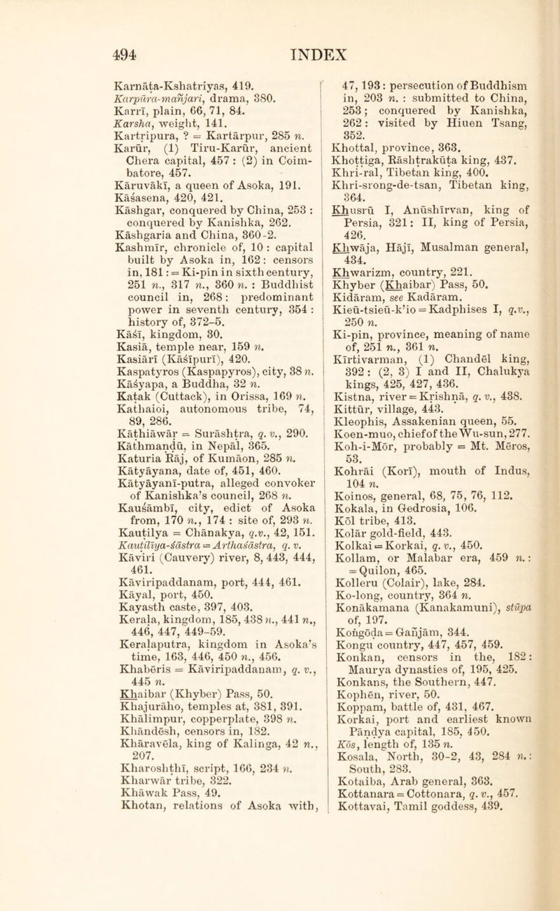 Karnata-Kshatriyas, 419. Karpura-manjari, drama, 380. Karri, plain, 66, 71, 84. Karsha, weight, 141. Kartripura, ? = Kartarpur, 285 n. Karur, (1) Tiru-Karur, ancient Chera capital, 457 : (2) in Coim- batore, 457. Karuvaki, a queen of Asoka, 191. Kasasena, 420, 421. Kashgar, conquered by China, 253 : conquered by Kanishka, 262. Kashgaria and China, 360-2. Kashmir, chronicle of, 10 : capital built by Asoka in, 162: censors in, 181: = Ki-pin in sixth century, 251 n., 317 n., 360 n. : Buddhist council in, 268: predominant power in seventh century, 354 : history of, 372-5. Kail, kingdom, 30. Kasia, temple near, 159 n. Kasiarl (Kailpurl), 420. Kaspatyros (Kaspapyros), city, 38 n. Ka^yapa, a Buddha, 32 n. Katak (Cuttack), in Orissa, 169 n. Kathaioi, autonomous tribe, 74, 89, 286. Kathiawar = Surashtra, q. v., 290. Kathmandu, in Nepal, 365. Katuria Raj, of Kumaon, 285 n. Katyayana, date of, 451, 460. Katyayanl-putra, alleged convoker of Kanishka’s council, 268 n. KausambI, city, edict of Asoka from, 170 n., 174 : site of, 293 n. Kautilya = Chanakya, q.v., 42, 151. Kautiliya-gastra — Arthasastra, q. v. Kaviri (Cauvery) river, 8, 443, 444, 461. Kaviripaddanam, port, 444, 461. Kayal, port, 450. Kayasth caste, 397, 403. Kerala, kingdom, 185, 438 n., 441 n., 446, 447, 449-59. Keralaputra, kingdom in Asoka’s time, 163, 446, 450 n., 456. Khaberis = Kaviripaddanam, q. v., 445 n. Khaibar (Khyber) Pass, 50. Khajuraho, teinjiles at, 381, 391. Khalimpur, copperplate, 398 n. Khandesh, censoi's in, 182. Kliaravela, king of Kalinga, 42 w., 207. KharoshthI, script, 166, 234 n. Kharwar tribe, 322. Khawak Pass, 49. Khotan, relations of Asoka with, 47, 193: persecution of Buddhism in, 203 n. : submitted to China, 253; conquered by Kanishka, 262: visited by Hiuen Tsang, 352. Khottal, province, 363. Khottiga, Rashtrakuta king, 437. Khri-ral, Tibetan king, 400. Khri-srong-de-tsan, Tibetan king, 364. Khusru I, Anushlrvan, king of Persia, 321: II, king of Persia, 426. Kliwaia. HajI, Musalman general, 434. IGiwarizm, country, 221. Khyber (Khaibar) Pass, 50. Kidaram, see Kadaram. Kieu-tsieu-k’io = Kadphises I, q.v., 250 n. Ki-pin, province, meaning of name of, 251 n., 361 n. Klrtivarman, (1) Chandel king, 392 : (2, 3) I and II, Chalukya kings, 425, 427, 436. Kistna, river = Krishna, q. v., 438. Kittur, village, 443. Kleophis, Assakenian queen, 55. Koen-muo, chiefof the Wu-sun, 277. Koh-i-Mor, probably = Mt. Meros, 53. Kohrai (Korl), mouth of Indus, 104 n. Koinos, general, 68, 75, 76, 112. Kokala, in Gedrosia, 106. Kol tribe, 413. Kolar gold-field, 443. Kolkai = Korkai, q.v., 450. Kollam, or Malabar era, 459 n.: = Quilon, 465. Kolleru (Colair), lake, 284. Ko-long, country, 364 n. Konakamana (Kanakamuni), stupa of, 197. Kongoda = Ganjam, 344. Kongu country, 447, 457, 459. Konkan, censors in the, 182: Maurya dynasties of, 195, 425. Konkans, the Southern, 447. Kophen, river, 50. Koppam, battle of, 431, 467. Korkai, port and earliest known Pandya capital, 185, 450. Kos, length of, 135 n. Kosala, North, 30-2, 43, 284 n.: South, 283. Kotaiba, Arab general, 363. Kottanara = Cottonara, q.v., 457. Kottavai, Tamil goddess, 439.