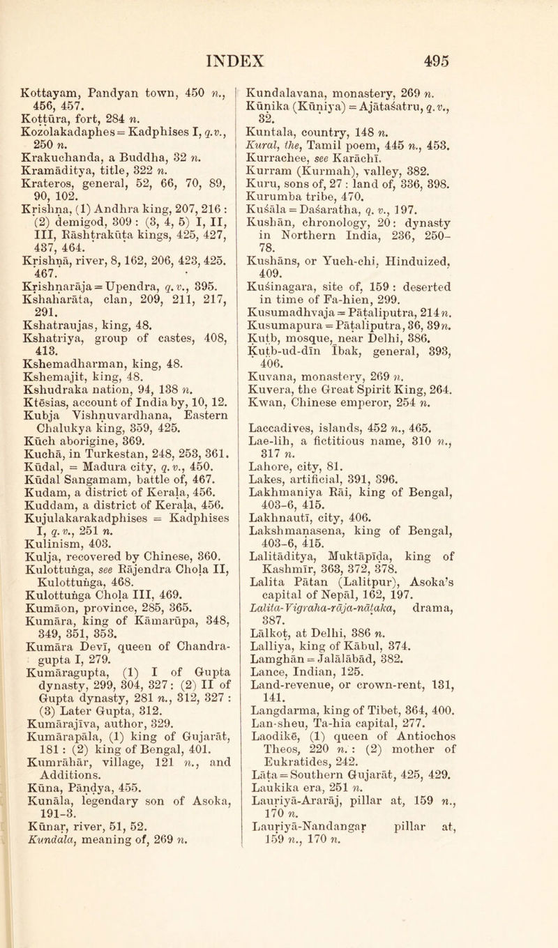 Kottayam, Pandyan town, 450 n., 456, 457. Kottura, fort, 284 n. Kozolakadaphes= Kadphises I, q.v., 250 n. Krakuchanda, a Buddha, 32 n. Kramaditya, title, 822 n. Krateros, general, 52, 66, 70, 89, 90, 102. Krishna, (1) Andhra king, 207, 216 : ‘(2) demigod, 309 : (3, 4, 5) I, II, III, Rashtrakuta kings, 425, 427, 437, 464. ' Krishna, river, 8, 162, 206, 423, 425. 467.' Krishnaraja = Upendra, q.v., 395. Kshaharata, clan, 209, 211, 217, 291. Kshatraujas, king, 48. Kshatriya, group of castes, 408, 413. Kshemadharman, king, 48. Kshemajit, king, 48. Kshudraka nation, 94, 138 n. Ktesias, account of India by, 10, 12. Kubja Vishnuvardhana, Eastern Chalukya king, 359, 425. Kuch aborigine, 369. Kucha, in Turkestan, 248, 253, 361. Kudal, = Madura city, q.v., 450. Kudal Sangamam, battle of, 467. Kudam, a district of Kerala, 456. Kuddam, a district of Kerala, 456. Kujulakarakadphises = Kadphises I, q. v., 251 n. Kulinism, 403. Kulja, recovered by Chinese, 360. Kulottuhga, see Rajendra Chola II, Kulottuhga, 468. Kulottuhga Chola III, 469. Kumaon, province, 285, 365. Kumara, king of Kamarupa, 348, 349, 351, 353. Kumara Devi, queen of Chandra- gupta I, 279. Kumaragupta, (1) I of Gupta dynasty, 299, 304, 327: (2) II of Gupta dynasty, 281 n., 312, 327 : (3) Later Gupta, 312. Kumarajlva, author, 329. Kumarapala, (1) king of Gujarat, 181 : (2) king of Bengal, 401. Kumrahar, village, 121 n., and Additions. Kuna, Pandya, 455. Kunala, legendary son of Asoka, 191-3. Kunar, river, 51, 52. Kundala, meaning of, 269 n. Kundalavana, monastery, 269 n. Kunika (Kuniya) = Ajata^atru, q.v., 32. Kuntala, country, 148 n. Rural, the, Tamil poem, 445 n., 453. Kurrachee, see Karachi. Kurram (Kurmah), valley, 382. Kuru, sons of, 27 : land of, 336, 398. Kurumba tribe, 470. Kunala = Da^aratha, q. v., 197. Kush an, chronology, 20: dynasty in Northern India, 236, 250- 78. Kushans, or Yueh-chi. Hinduized, 409. Ku^inagara, site of, 159 : deserted in time of Fa-hien, 299. Kusumadhvaja = Pataliputra, 214 n. Kusumapura = Pataliputra, 36, 39n. Kutb, mosque, near Delhi, 886. Kutb-ud-dln Ibak, general, 393, ' 406. Kuvana, monastery, 269 n. Kuvera, the Great Spirit King, 264. Kwan, Chinese emperor, 254 n. Laccadives, islands, 452 n., 465. Lae-lih, a fictitious name, 310 n., 317 n. Lahore, city, 81. Lakes, artificial, 391, 396. Lakhmaniya Rai, king of Bengal, 403-6, 415. LakhnautI, city, 406. Lakshmanasena, king of Bengal, 403-6, 415. Lalitaditya, Muktaplda, king of Kashmir, 363, 372, 378. Lalita Patan (Lalitpur), Asoka’s capital of Nepal, 162, 197. Lalita- Vigraha-rdja-nataka, dram a, 387 Lalkot, at Delhi, 386 n. Lalliya, king of Kabul, 374. Lamghan = Jalalabad, 882. Lance, Indian, 125. Land-revenue, or crown-rent, 131, 141. Langdarma, king of Tibet, 364, 400. Lan-sheu, Ta-hia capital, 277. Laodike, (1) queen of Antiochos Theos, 220 n. : (2) mother of Eukratides, 242. Lata = Southern Gujarat, 425, 429. Laukika era, 251 n. Lauriya-Araraj, pillar at, 159 n., 170 n. Lauriya-Nandangar pillar at, 159 n., 170 n. '