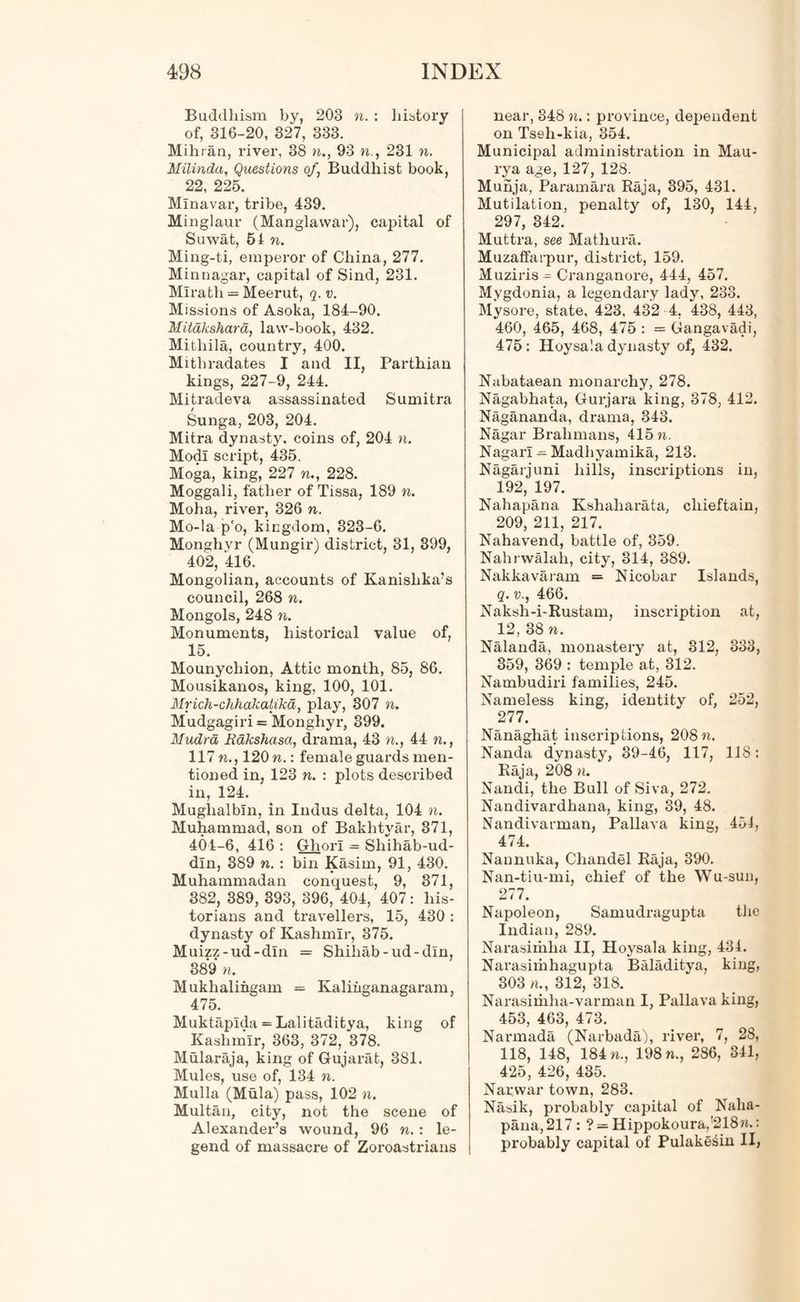 Buddhism by, 203 n. : history of, 316-20, 327, 333. Mihran, river, 38 n., 93 n., 231 n. Milinda, Questions of, Buddhist book, 22, 225. Mlnavar, tribe, 439. Minglaur (Manglawar), cajntal of Suwat, 51 n. Ming-ti, emperor of China, 277. Minnagar, capital of Sind, 231. Mlrath = Meerut, q. v. Missions of Asoka, 184-90. MUakshara, law-book, 432. Mithila, country, 400. Mitliradates I and II, Parthian kings, 227-9, 244. Mitradeva assassinated Sumitra Sunga, 203, 204. Mitra dynasty, coins of, 204 n. Modi script, 435. Moga, king, 227 n., 228. Moggali, father of Tissa, 189 n. Moha, river, 326 n. Mo-la p'o, kingdom, 323-6. Monghyr (Mungir) district, 31, 399, 402, 416. Mongolian, accounts of Kanislika’s council, 268 n. Mongols, 248 w. Monuments, historical value of, 15. Mounychion, Attic month, 85, 86. Mousikanos, king, 100, 101. Mrich-chhakatikd, play, 307 n. Mudgagiri = Monghyr, 399. Mudrd lidkshasa, drama, 43 n., 44 n., 117 ft., 120 n.: female guards men- tioned in, 123 n. : plots described in, 124. Muglialbln, in Indus delta, 104 n. Muhammad, son of Bakhtyar, 371, 404-6, 416 : Ghori — Sliihab-ud- dln, 389 n. : bin Kasim, 91, 430. Muhammadan conquest, 9, 371, 382, 389, 393, 396, 404, 407: his- torians and travellers, 15, 430 : dynasty of Kashmir, 375. Muizz-ud-dln = Shihab-ud-dln, 389 n. Mukhalingam = Kaliiiganagaram, 475. Muktaplda = Lalitaditya, king of Kashmir, 363, 372, 378. Mularaja, king of Gujarat, 381. Mules, use of, 134 ft. Mulla (Mula) pass, 102 n. Multan, city, not the scene of Alexander’s wound, 96 n.: le- gend of massacre of Zoroastrians near, 348 n.: province, dependent on Tseh-kia, 354. Municipal administration in Mau- rya age, 127, 128. Muhja, Paramara Raja, 395, 431. Mutilation, penalty of, 130, 144, 297, 342. Muttra, see Mathura. Muzaffarpur, district, 159. Muziris Cranganore, 444, 457. Mygdonia, a legendary lady, 233. Mysore, state, 423, 432 4. 438, 443, 460, 465, 468, 475 : = Gangavadi, 475: Hoysa'.a dynasty of, 432. Nabataean monarchy, 278. Nagabhata, Gurjara king, 378, 412. Nagananda, drama, 343. Nagar Brahmans, 415 n. Nagarl - Madhyamika, 213. Nagarjuni hills, inscriptions in, 192, 197. Nahapana Kshaharata, chieftain, 209, 211, 217. Nahavend, battle of, 359. Nahrwalah, city, 314, 389. Nakkavaram = Nicobar Islands, q. v., 466. Naksh-i-Rustam, inscription at, 12, 38n. Nalanda, monastery at, 312, 333, 359, 369 : temple at, 312. Nambudiri families, 245. Nameless king, identity of, 252, 277. Nanaghat inscriptions, 208 n. Nanda dynasty, 39-46, 117, 118: Raja, 208 n. Nandi, the Bull of Siva, 272. Nandivardhana, king, 39, 48. Nandivarman, Pallava king, 451, 474. Nannuka, Chandel Raja, 390. Nan-tiu-mi, chief of the Wu-sun, 277. Napoleon, Samudragupta the Indian, 289. Narasiihlia II, Hoysala king, 431. Narasimhagupta Baladitya, king, 303 a., 312, 318. Narasimlia-varman I, Pallava king, 453, 463, 473. Narmada (Narbada), river, 7, 28, 118, 148, 184 n., 198 n., 286, 341, 425, 426, 435. Narwar town, 283. Nasik, probably capital of Naha- pana, 217: ? = Hippokoura,!218«.: probably capital of Pulake^in II,