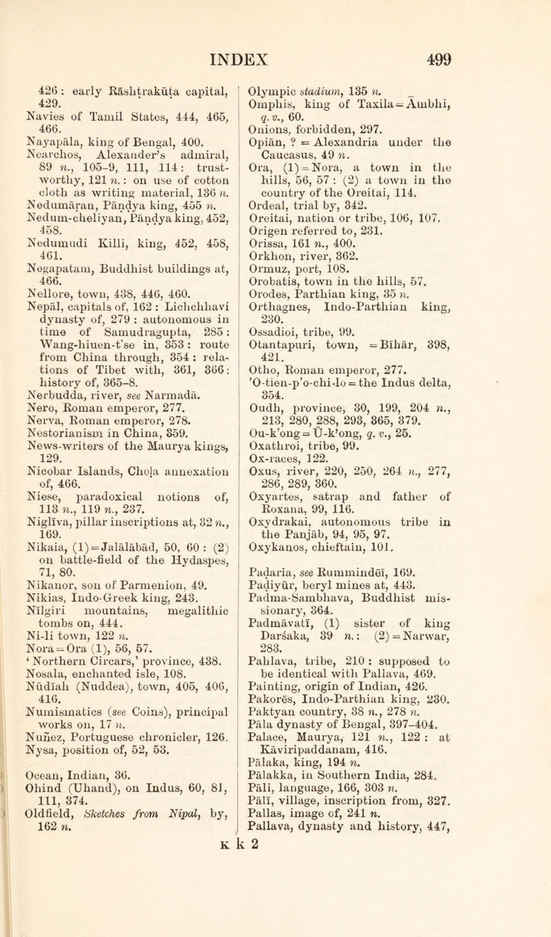426 : early Rashtrakuta capital, 429. Navies of Tamil States, 444, 465, 466. Nayapala, king of Bengal, 400. Nearchos, Alexander’s admiral, 89 n., 105-9, 111, 114: trust- worthy, 121 n.: on use of cotton cloth as writing material, 136 n. Nedumaran, Pandya king, 455 n. Nedum-clieliyan, Pandya king, 452, 458. Nedumudi Killi, king, 452, 458, 461. Negapatam, Buddhist buildings at, 466. Nellore, town, 438, 446, 460. Nepal, capitals of, 162 : Lichchhavi dynasty of, 279 : autonomous in time of Samudragupta, 285: Wang-hiuen-t’se in, 353: route from China through, 354 : rela- tions of Tibet with, 361, 366: history of, 365-8. Nerbudda, river, see Narmada. Nero, Roman emperor, 277. Nerva, Roman emperor, 278. Nestorianism in China, 359. News-writers of the Maurya kings, 129. Nicobar Islands, Cliola annexation of, 466. Niese, paradoxical notions of, 113 n., 119 n., 237. Nigliva, pillar inscriptions at, 32 n., 169. Nikaia, (1) = Jalalabad, 50, 60: (2) on battle-field of the Hvdaspes, 71, 80. Nikanor, son of Parmenion, 49. Nikias, Indo-Greek king, 243. Nllgiri mountains, megalitliic tombs on, 444. Ni-li town, 122 n. Nora — Ora (1), 56, 57. ‘Northern Circars,’ province, 438. Nosala, enchanted isle, 108. Nudlah (Nuddea), town, 405, 406, 416. Numismatics (see Coins), principal works on, 17 n. Nunez, Portuguese chronicler, 126. Nysa, position of, 52, 53. Ocean, Indian, 36. Ohind (Uhand), on Indus, 60, 81, 111, 374. Oldfield, Sketches from Nipal, by, 162 n. Olympic stadium, 135 n. Omphis, king of Taxila = Arnbhi, q. v., 60. Onions, forbidden, 297. Opian, ? = Alexandria under the Caucasus, 49 n. Ora, (l) = Nora, a town in the hills, 56, 57 : (2) a town in the country of the Oreitai, 114. Ordeal, trial by, 342. Oreitai, nation or tribe, 106, 107. Origen referred to, 231. Orissa, 161 n., 400. Orkhon, river, 362. Ormuz, port, 108. Orobatis, town in the hills, 57. Orodes, Parthian king, 35 n. Orthagnes, Indo-Parthian king, 230. Ossadioi, tribe, 99. Otantapuri, town, = Bihar, 398, 421. Otho, Roman emperor, 277. ’O-tien-p’o-chi-lo^ the Indus delta, 354. Oudh, province, 30, 199, 204 »., 213, 280, 288, 293, 365, 379. Ou-k’ong= U-k’ong, q. v., 25. Oxathroi, tribe, 99. Ox- races, 122. Oxus, river, 220, 250, 264 n., 277, 286, 289, 360. Oxyartes, satrap and father of Roxana, 99, 116. Oxydrakai, autonomous tribe in the Panjab, 94, 95, 97. Oxykanos, chieftain, 101. Padaria, see Rummindel, 169. Padiyur, beryl mines at, 443. Padma-Sambhava, Buddhist mis- sionary, 364. Padmavatl, (1) sister of king Dar^aka, 39 n.: (2) — Narwar, 283. Pahlava, tribe, 210 : supposed to be identical with Pallava, 469. Painting, origin of Indian, 426. Pakores, Indo-Parthian king, 230. Paktyan country, 38 n., 278 n. Pala dynasty of Bengal, 397-404. Palace, Maurya, 121 n., 122 : at Kaviripaddanam, 416. Palaka, king, 194 n. Palakka, in Southern India, 284. Pali, language, 166, 303 n. Pall, village, inscription from, 327. Pallas, image of, 241 n. Pallava, dynasty and history, 447, k k 2