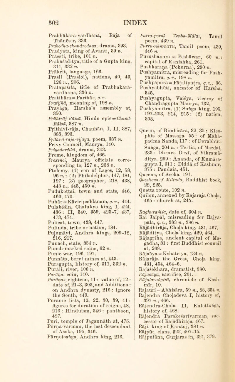 Prabhakara-vardhana, Raja of Thanesar, 336. Prabodha-chandrodaya, drama, 393. Pradyota, king of Avanti, 39 n. Praesti, tribe, 101 n. Prakaiaditya, title of a Gupta king, 311, 332 n. Prakrit, language, 166. Prasii (P rasioi), nations, 40, 43, 126 n., 206. Pratapa^Ila, title of Prabhakara- vardhana, 336 n. Pratihara = Pariliar, q.v. Pratijnd, meaning of, 198 n. Prayaga, Harsha’s assembly at, 350. Prithirdj-Paisa, Hindu epic = Chand- Rdisa, 387 n. Prithivl-raja, Chauhan, I, II, 387, 388, 393. Prithivi-rdja-vijaya, poem, 387 n. Privy Council, Maurya, 140. PriyadanHkd, drama, 343. Prome, kingdom of, 466. Proxenoi, Maurya officials corre- sponding to, 127 n., 238 n. Ptolemy, (1) son of Lagos, 12, 58, 96 n.: (2) Philadelphos, 147, 184, 197 : (3) geographer, 218, 438, 443 w., 445, 450 n. Pudukottai, town and state, 446, 460, 470. Puhar - Kaviripaddanam, q. v., 444. Pulake^in, Chalukya king, I, 424, 436: II, 340, 359, 425-7, 437, 473, 474. Pulicat, town, 438, 447. Pulinda, tribe or nation, 184. Pulumayi, Andhra kings, 209-12, 216, 217. Punach, state, 354 n. Punch-marked coins, 62 n. Punic war, 196, 197. Punnata, beryl mines at, 443. Puragupta, history of, 311, 332 n. Purali, river, 106 n. Purdna, coin, 140. Purdnas, eighteen, 11 : value of, 12 : date of, 21-3, 305, and Additions : on Andhra dynasty, 216 : ignore the South, 449. Puranic lists, 12, 22, 30, 39, 41 : figures for duration of reigns, 48, 216 : Hinduism, 346 : pantheon, 427. Puri, temple of Jagannath at, 475. Purna-varman, the last descendant of Asoka, 195, 346. Purnotsanga, Andhra king, 216. Purra-porul Venba-Malai, Tamil poem, 439 n. Purru-ndnnurru, Tamil poem, 439 446 n. Purushapura = Peshawar, 60 n. : capital of Kanishka, 261. Pushkarana (Pokurna), 290 n. Pushpamitra, misreading for Push- yam itra, q. v., 198 n. Pushpapura = Pataliputra, q.v., 36. Pushyabhuti, ancestor of Harsha, 345. Pushyagupta, Yai^ya, viceroy of Chandragupta Maurya, 132. Pushyamitra, (1) Sunga king, 195, 197-203, 214, 215: (2) nation, 308. Queen, of Bimbisara, 32, 35 : Kleo- phis of Massaga, 55 : of Maha- padma Nanda, 117 : ofDevabhuti t Sunga, 204 n. : Tertia, of Mazdai, 233: Dhruva Devi, of Yikrama- ditya, 299 : Ananda, of Kumara- gupta I, 311 : Didda of Kashmir, 375 : Pandaia, 451. Queens, of Asoka, 191. Questions of Milinda, Buddhist book, 22, 225. Quetta route, 102 n. Quilon, annexed by Rajaraja Chola, 465 : church at, 245. Paghuvams'a, date of, 304 n. Rai Jaipal, misreading for Rajya- pala, q. v., 383 n., 386 n. Rajadhiraja, Chola king, 431, 467. Rajaditya, Chola king, 429, 464. Rajagriha, ancient capital of Ma- gadlia, 31 : first Buddhist council at, 268. Rajanya = Kshatriya, 134 n. Rajaraja the Great, Chola king, 431, 454, 464-6. Raja^ekhara, dramatist, 380. Rdjasuya, sacrifice, 201. Pdjatararigim, chronicle of Kash- mir, 10. Rajauri = Abhisara, 59 n., 88, 354 n. Rajendra Choladeva I, history of, 397 n., 466. ' Rajendra-Chola II, Kulottuhga, history of, 468. Rajendra Parake&arlvarman, suc- cessor of Rajadhiraja, 467. Raji, king of Kanauj, 381 n. Rajput, clans, 322, 407-15. Rajputana, Gurjaras in, 321, 379.
