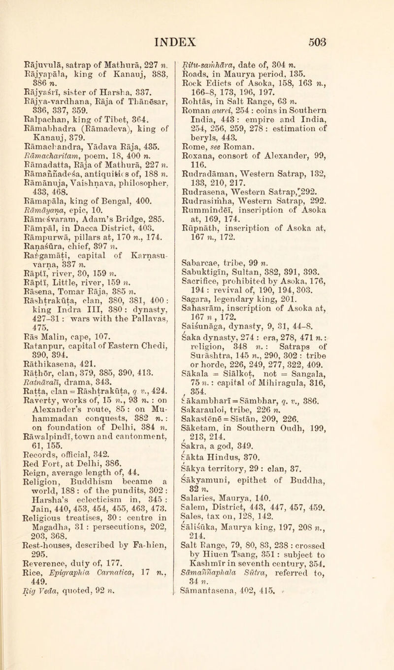 Rajuvula, satrap of Mathura, 227 n. Rajyapala, king of Kanauj, 383, 386 n. Kajyaihi, sister of Harsh a, 337. Rajva-vardhana, Raja of Thanesar, 336, 337, 359. Ralpachan, king of Tibet, 364. Ramabhadra (Ramadeva), king of Kanauj, 379. Ramachandra, Yadava Raja, 435. Rdmacharitam, poem, 18, 400 n. Ramadatta, Raja of Mathura, 227 n. Ramahnade4a, antiquitie s of, 188 n. Ramanuja, Yaishnava, philosopher. 433, 468. Ramapala, king of Bengal, 400. Ramayana, epic, 10. Ramt ^varam, Adam’s Bridge, 285. Rampal, in Dacca District, 403. Rampurwa, pillars at, 170 n., 174. Rana^ura, chief, 397 n. Rangamati, capital of Karnasu- varna, 337 n. RaptI, river, 80, 159 n. RaptI, Little, river, 159 n. Rasena, Tornar Raja, 385 n. Rashtrakuta, clan, 380, 381, 400: king Indra III, 380: dynasty, 427-31 : wars with the Pallavas, 475. Ras Malin, cape, 107. Ratanpur, capital of Eastern Chedi, 390, 394. Rathikasena, 421. Rathor, clan, 379, 385, 390, 418. Rainavali, drama, 343. Ratta, clan = Rashtrakuta, q v., 424. Raverty, works of, 15 n., 93 n. : on Alexander’s route, 85 : on Mu- hammadan conquests, 382 n.: on foundation of Delhi, 384 n. Rawalpindi, town and cantonment, 61, 155. Records, official, 342. Red Fort, at Delhi, 386. Reign, average length of, 44. Religion, Buddhism became a world, 188 : of the pundits, 302 : Harsha’s eclecticism in, 845 : Jain, 440, 453, 454, 455, 463, 473. Religious treatises, 30: centre in Magadha, 31 : persecutions, 202, 203, 368. Rest-houses, described by Fa-hien, 295. Reverence, duty of, 177. Rice, Epigraphia Carnatica, 17 w., 449. Big Veda, quoted, 92 n. Bitu-samhdra, date of, 304 n. Roads, in Maurya period, 135. Rock Edicts of Asoka, 158, 163 n., 166-8, 173, 196, 197. Rohtas, in Salt Range, 63 n. Roman aurei, 254 : coins in Southern India, 443: empire and India, 254, 256, 259, 278 : estimation of beryls, 443. Rome, see Roman. Roxana, consort of Alexander, 99, 116. Rudradaman, Western Satrap, 132, 133, 210, 217. Rudrasena, Western Satrap,^292. Rudrasimha, Western Satrap, 292. Rummindel, inscription of Asoka at, 169, 174. Rupnath, inscription of Asoka at, 167 n., 172. Sabarcae, tribe, 99 n. Sabuktigln, Sultan, 382, 891, 393. Sacrifice, prohibited by Asoka, 176, 194 : revival of, 190, 194,303. Sagara, legendary king, 201. Sahasram, inscription of Asoka at, 167 n , 172. Saisunaga, dynasty, 9, 31, 44-8. Saka, dynasty, 274 : era, 278, 471 n.: religion, 348 n. : Satraps of Sui ashtra, 145 n., 290, 302 : tribe or horde, 226, 249, 277, 322, 409. Sakala = Sialkot, not = Sangala, 75 n.: capital of Miliiragula, 316, , 354. 8akambharI = Sambhar, q. v., 386. Sakarauloi, tribe, 226 n. Sakastene = Sistan, 209, 226. Saketam, in Southern Oudh, 199, , 213, 214. Sakra, a god, 349. Sakta Hindus, 370. Sakya territory, 29 : clan, 37. Sakyamuni, epithet of Buddha, 32 n. Salaries, Maurya, 140. Salem, District, 443, 447, 457, 459. Sales, tax on, 128, 142. Salisuka, Maurya king, 197, 208 n., 214. Salt Range, 79, 80, 83, 238 : crossed by Hiuen Tsang, 351 : subject to Kashmir in seventh century, 354. Sdmannaphala Sidra, referred to, 34 n. Samantasena, 402, 415. -