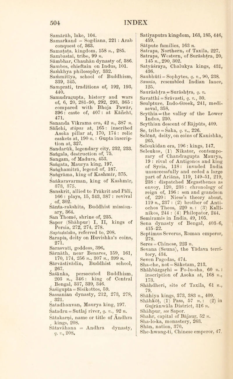 Samarah, lake, 104. Samarkand = Sogdiana, 221 : Arab conquest of, 363. Samatata, kingdom, 158 ft., 285. Sambastai, tribe, 99 n. Sambhar, Chauhan dynasty of, 386. Sambos, chieftain on Indus, 101. Samkhya philosophy, 332. Sammitiya, school of Buddhism, 339, 345. Samprati, traditions of, 192, 193, 440. Samudragupta, history and wars of, 6, 20, 281-90, 292, 293, 365 : compared with Bhoja Pawar, 396: caste of, 407: at Kanchl, 471. Sananda Vikrama era, 42 ft., 387 n. Sanclii, stupas at, 165: inscribed Asoka pillar at, 170, 174: relic caskets at, 190 n. : Gupta inscrip- tion at, 327. Sandaruk, legendary city, 232, 233. Sangala, destruction of, 75. Sangam, of Madura, 453. Sangata, Maurya king, 197. Sahghamitra, legend of, 187. Sangrama, king of Kashmir, 375. / Sankaravarman, king of Kashmir, 373, 375. Sanskrit, allied to Prakrit and Pali, 166 : plays, 15, 343, 387 : revival , of, 302. Santa-rakshita, Buddhist mission- ary, 364. San Thome, shrine of, 235. Sapor (Shahpur) I, II, kings of Persia, 272, 274, 278. Saptagataka, referred to, 208. Sarapis, deity on Huvishka’s coins, 271. Sarasvatl, goddess, 396. Sarnath, near Benares, 159, 161, 170, 174, 256 ft., 307 «., 399 ft. Sarvastivadin, Buddhist school, , 267. Sa^anka, persecuted Buddhism, 203 ft., 346 : king of Central , Bengal, 337, 339, 346. Sa£igupta = Sisikottos, 59. Sassanian dynasty, 212, 273, 278, , 321. Satadhanvan, Maurya king, 197. / Satadru = Sutlaj river, q. v., 92 n. / — Satakarni, name or title of Andhra , kings, 208. Satavahana = Andhra dynasty, q. v., 208, Satiyaputra kingdom, 163, 185, 446, 459. Satpute families, 163 n. Satraps, Northern, of Taxila, 227. Satraps, Western, of Surashtra, 20, 145 ft., 290, 302. Satya^raya, Chalukya kings, 431, 436. Saubhuti= Sophytes, q. v., 90, 238. Saunia, resembled Indian lance, 125. Saurashtra = Surashtra, q. v. Savatthi = Sravasti, q. v., 30. Sculpture, Indo-Greek, 241, medi- aeval, 358. Scythia = the valley of the Lower Indus, 230. Scythian descent of Rajputs, 409. Se, tribe = Saka, q. v., 226. Selene, deity, on coins of Kanishka, 265. Seleukidan era, 196 : kings, 147. Seleukos, (1) Nikator, contempo- rary of Chandragupta Maurya, 19 : rival of Antigonos and king of Syria, 118: invaded India unsuccessfully and ceded a large part of Ariana, 119, 149-51, 219, 238 : dispatched Megasthenes as envoy, 120, 238 : chronology of reign of, 196 : son and grandson of, 220: Niese’s theoiy about, 119 ft., 237 : (2) brother of Anti- ochos Theos, 220 w.: (3) Kalli- nikos, 244 : (4) Philopator, 244. Semiramis in India, 49, 105. Sena dynasty of Bengal, 403-6, 415-22. Septimus Severus, Roman emperor, 278. Seres = Chinese, 223 ft. Sevana (Seuna), the Yadava terri- tory, 434. Seven Pagodas, 474. Sha-che, not = Saketam, 213. Shahbazgarhi = Po-lu-sha, 60 n. : inscription of Asoka at, 168 ft., 173. Shahdheri, site of Taxila, 61 ft., 79. Shahiya kings, 373, 383 ft., 409. Shahkot, (1) Pass, 57 n.: (2) in Gujranwala District, 316 n. Shahpur, see Sapor. Shahr, capital of Bajaur, 52 n. Sha-lo-ka, monastery, 263. Shan, nation, 370. She-hwang-ti, Chinese emperor, 47.