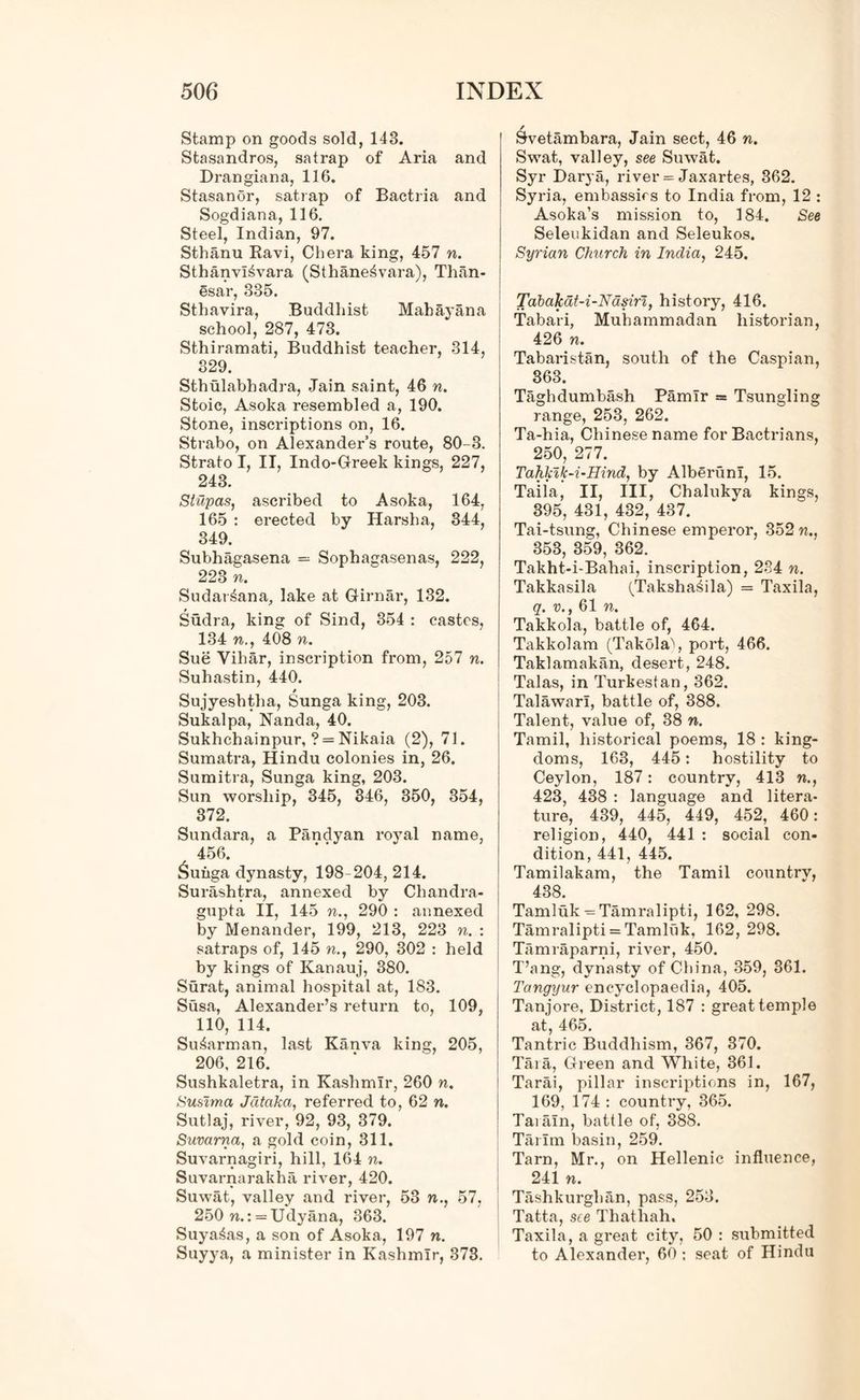 Stamp on goods sold, 143. Stasandros, satrap of Aria and Drangiana, 116. Stasanor, satrap of Bactria and Sogdiana, 116. Steel, Indian, 97. Sthanu Ravi, Chera king, 457 n. SthanvI^vara (Sthane^vara), Than- esar, 335. Sthavira, Buddliist Mahay an a school, 287, 473. Sthiramati, Buddhist teacher, 314, 329. Sthulabhadra, Jain saint, 46 n. Stoic, Asoka resembled a, 190. Stone, inscriptions on, 16. Strabo, on Alexander’s route, 80-3. Strato I, II, Indo-Greek kings, 227, 243. Stupas, ascribed to Asoka, 164, 165 : erected by Harsha, 344, 349. Subhagasena = Sophagasenas, 222, 223 n. Sudar^ana, lake at Girnar, 132. Sudra, king of Sind, 354 : castes, 134 n., 408 n. Sue Vihar, inscription from, 257 n. Suhastin, 440. Sujyeshtlia, Sunga king, 203. Sukalpa, Nanda, 40. Sukhchainpur, ? = Nikaia (2), 71. Sumatra, Hindu colonies in, 26. Sumitra, Sunga king, 203. Sun worship, 345, 346, 350, 354, 372. Sundara, a Pandyan royal name, 456. &uiiga dynasty, 198-204, 214. Surashtra, annexed by Chandra- gupta II, 145 n., 290 : annexed by Menander, 199, 213, 223 n. : satraps of, 145 n., 290, 302 : held by kings of Kanauj, 380. Surat, animal hospital at, 183. Susa, Alexander’s return to, 109, 110, 114. Su^arman, last Kanva king, 205, 206, 216. Sushkaletra, in Kashmir, 260 n. Susima Jdtaha, referred to, 62 n. Sutlaj, river, 92, 93, 379. Suvarna, a gold coin, 311. Suvarnagiri, hill, 164 n. Suvarnarakha river, 420. Suwat, valley and river, 53 n., 57, 250 n.: = Udyana, 363. Suya^as, a son of Asoka, 197 n. Suyya, a minister in Kashmir, 373. Svetambara, Jain sect, 46 n. Swat, valley, see Suwat. Syr Darya, river = Jaxartes, 362. Syria, embassies to India from, 12 : Asoka’s mission to, 184. See Seleukidan and Seleukos. Syrian Church in India, 245. Tabakat-i-Ndsiri, history, 416. Tabari, Muhammadan historian, 426 n. Tabaristan, south of the Caspian, 363. Taghdumbash Pamir = Tsungling range, 253, 262. Ta-hia, Chinese name for Bactrians, 250, 277. TaKkik-i-Hind, by AlberunI, 15. Taila, II, III, Chalukya kings, 395, 431, 432, 437. Tai-tsung, Chinese emperor, 352 n., 353, 359, 362. Takht-i-Bahai, inscription, 234 n. Takkasila (Taksha^ila) = Taxila, q. v., 61 n. Takkola, battle of, 464. Takkolam (Takola), port, 466. Taklamakan, desert, 248. Talas, in Turkestan, 362. Talawarl, battle of, 388. Talent, value of, 38 n. Tamil, historical poems, 18 : king- doms, 163, 445: hostility to Ceylon, 187: country, 413 n., 423, 438 : language and litera- ture, 439, 445, 449, 452, 460: religion, 440, 441 : social con- dition, 441, 445. Tamilakam, the Tamil country, 438. Tamluk — Tamralipti, 162, 298. Tamralipti = Tamluk, 162, 298. Tamraparni, river, 450. T’ang, dynasty of China, 359, 361. Tangyur encyclopaedia, 405. Tanj ore, District, 187 : great temple at, 465. Tantric Buddhism, 367, 370. Tara, Green and White, 361. Tarai, pillar inscriptions in, 167, 169, 174 : country, 365. Taialn, battle of, 388. Tarim basin, 259. Tarn, Mr., on Hellenic influence, 241 n. Tashkurghan, pass, 253. Tatta, see Thathah. Taxila, a great city, 50 : submitted to Alexander, 60 : seat of Hindu