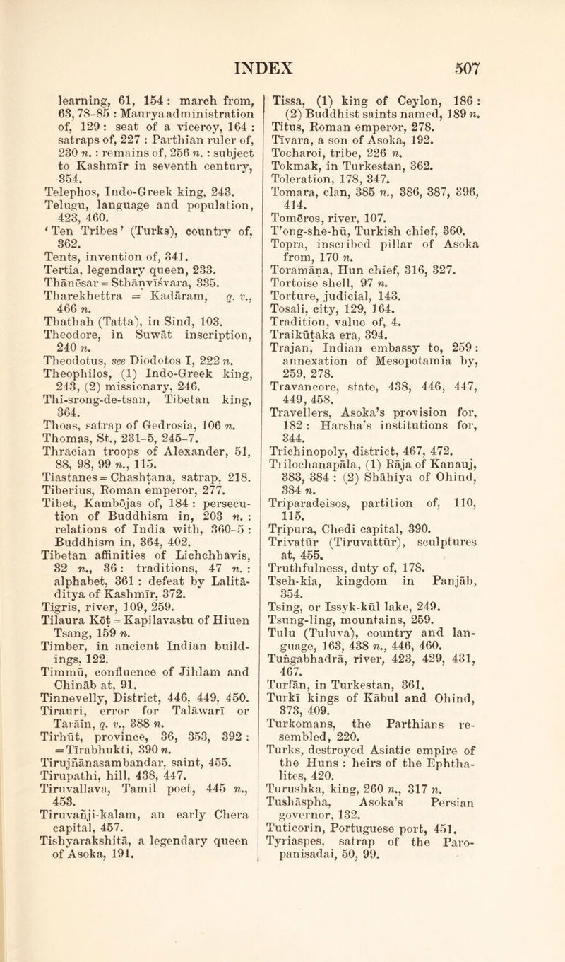 learning, 61, 154: march from, 63, 78-85 : Maury a administration of, 129: seat of a viceroy, 164 : satraps of, 227 : Parthian ruler of, 230 n. : remains of, 256 n. : subject to Kashmir in seventh century, 354. Telephos, Indo-Greek king, 243. Telugu, language and population, 423, 460. 1 Ten Tribes ’ (Turks), country of, 362. Tents, invention of, 341. Tertia, legendary queen, 233. Thanesar = SthanvI^vara, 385. Tharekhettra = Kadaram, q. v., 466 n. Thathah (Tatta), in Sind, 103. Theodore, in Suwat inscription, 240 n. Theodotus, see Diodotos I, 222 n. Theopliilos, (1) Indo-Greek king, 243, (2) missionary, 246. Thi-srong-de-tsan, Tibetan king, 864. Thoas, satrap of Gedrosia, 106 n. Thomas, St., 231-5, 245-7. Thracian troops of Alexander, 51, 88, 98, 99 w., 115. Tiastanes = Chashtana, satrap, 218. Tiberius, Roman emperor, 277. Tibet, Kambojas of, 184 : persecu- tion of Buddhism in, 203 n. : relations of India with, 360-5 : Buddhism in, 364, 402. Tibetan affinities of Lichchhavis, 32 w., 36: traditions, 47 n. : alphabet, 361 : defeat by Lalita- ditya of Kashmir, 372. Tigris, river, 109, 259. Tilaura Kot = Kapilavastu of Hiuen Tsang, 159 n. Timber, in ancient Indian build- ings, 122. Timmu, confluence of Jihlam and Chinab at, 91. Tinnevelly, District, 446, 449, 450. Tirauri, error for Talawarl or Tat am, q. v., 888 n. Tirhut, province, 36, 353, 392 : = Tlrabhukti, 390 n. Tirujhanasambandar, saint, 455. Tirupathi, hill, 438, 447. Tiruvallava, Tamil poet, 445 n., 453. Tiruvanji-kalam, an early Chera capital, 457. Tishyarakshita, a legendary queen of Asoka, 191. Tissa, (1) king of Ceylon, 186 : (2) Buddhist saints named, 189 n. Titus, Roman emperor, 278. Tlvara, a son of Asoka, 192. Tocharoi, tribe, 226 n. Tokmak, in Turkestan, 362. Toleration, 178, 347. Tomara, clan, 385 n., 386, 387, 396, 414. Tomeros, river, 107. T’ong-she-hu, Turkish chief, 360. Topra, inscribed pillar of Asoka from, 170 n. Toramana, Hun chief, 316, 327. Tortoise shell, 97 n. Torture, judicial, 143. Tosali, city, 129, 164. Tradition, value of, 4. Traikutaka era, 394. Trajan, Indian embassy to, 259: annexation of Mesopotamia by, 259, 278. Travancore, state, 488, 446, 447, 449, 458. Travellers, Asoka’s provision for, 182 : Harsha's institutions for, 344. Trichinopoly, district, 467, 472. Trilochanapala, (1) Raja of Kanauj, 383, 384 : (2) Shahiya of Ohind, 384 n. Triparadeisos, partition of, 110, 115. Tripura, Chedi capital, 390. Trivatiir (Tiruvattur), sculptures at, 455. Truthfulness, duty of, 178. Tseh-kia, kingdom in Panjab, 354. Tsing, or Issyk-kul lake, 249. Tsung-ling, mountains, 259. Tulu (Tuluva), country and lan- guage, 163, 438 n., 446, 460. Tungabhadra, river, 423, 429, 431, 467. Turfan, in Turkestan, 361, TurkI kings of Kabul and Ohind, 373, 409. Turkomans, the Parthians re- sembled, 220. Turks, destroyed Asiatic empire of the Huns : heirs of the Ephtlia- lites, 420. Turushka, king, 260 w., 317 n. Tusliaspha, Asoka’s Persian governor, 132. Tuticorin, Portuguese port, 451. Tyriaspes, satrap of the Paro- panisadai, 50, 99.