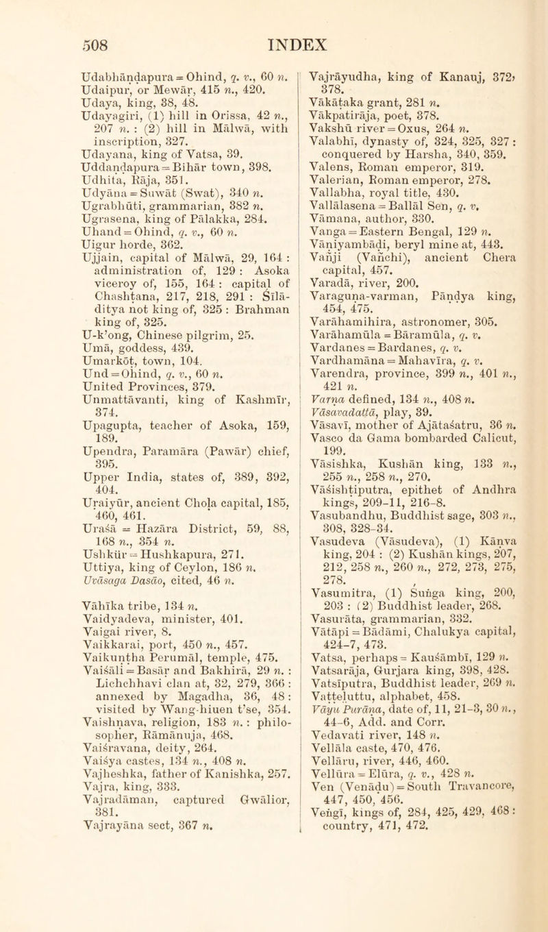 Udabliandapura = Ohind, q. v., GO n. Udaipur, or Mewar, 415 n., 420. Udaya, king, 38, 48. Udayagiri, (1) hill in Orissa, 42 n., 207 n. : (2) hill in Mahva, with inscription, 327. Udayana, king of Yatsa, 39. Uddandapura = Bihar town, 398. Udhita, Baja, 351. Udyana = Suwat (Swat), 340 n. Ugrabhuti, grammarian, 382 n. Ugrasena, king of Palakka, 284. Uhand = Ohind, q. v., 60 n. Uigur horde, 362. Ujjain, capital of Malwa, 29, 164 : administration of, 129 : Asoka viceroy of, 155, 164 : capital of Chaslitana, 217, 218, 291 : &Ila- ditya not king of, 825 : Brahman king of, 325. U-k’ong, Chinese pilgrim, 25. Uma, goddess, 439. Umarkot, town, 104. Und = Ohind, q. v., 60 n. United Provinces, 379. Unmattavanti, king of Kashmir, 374. Upagupta, teacher of Asoka, 159, 189. Upendra, Paramara (Pawar) chief, 395. Upper India, states of, 389, 392, 404. Uraiyur, ancient Cliola capital, 185, 460, 461. Ura£a — Hazara District, 59, 88, 168 n., 354 n. Ushkiir — Hushkapura, 271. Uttiya, king of Ceylon, 186 n. Uvasaga Dasdo, cited, 46 n. Vahlka tribe, 134 n. Yaidyadeva, minister, 401. Yaigai river, 8. Yaikkarai, port, 450 n., 457. Vaikuntha Perumal, temple, 475. Vai^ali = Basar and Bakhira, 29 n. : Lichchhavi clan at, 32, 279, 366 : annexed by Magadha, 36, 48: visited by Wang-hiuen t’se, 354. Vaishnava, religion, 183 n.: philo- sopher, Ramanuja, 468. Vai^ravana, deity, 264. Vai^ya castes, 134 n., 408 n. Vajheshka, father of Kanishka, 257. Vajra, king, 333. Vajradaman, captured Gwalior, i 381. Yajrayana sect, 367 n. Vajrayudha, king of Kanauj, 372> 378. Vakataka grant, 281 n. Yakpatiraja, poet, 378. Vakshu river = 0xus, 264 n. Valabhi, dynasty of, 324, 325, 327 : conquered by Harsha, 340, 359. Valens, Roman emperor, 319. Valerian, Roman emperor, 278. Vallabha, royal title, 430. Vallalasena = Ballal Sen, q. v, Vamana, author, 330. Vanga = Eastern Bengal, 129 n. Yaniyambadi, beryl mine at, 443. Vanji (Yanchi), ancient Chera capital, 457. Varada, river, 200. Varaguna-varman, Pandya king, 454, 475. Varahamihira, astronomer, 305. Varahamula = Baramula, q. v. Vardanes = Bardanes, q. v. Vardhamana= Mahavlra, q. v. Varendra, province, 399 n., 401 n., 421 n. Varna defined, 134 n., 408 n. Vasavadattd, play, 39. Vasavl, mother of Ajata^atru, 36 n. Vasco da Gama bombarded Calicut, 199. Vasishka, Kushan king, 133 n., 255 n., 258 n., 270. Vanishtiputra, epithet of Andhra kings, 209-11, 216-8. Vasubandhu, Buddhist sage, 303 n., 308, 328-34. Vasudeva (Yasudeva), (1) Kanva king, 204 : (2) Kushan kings, 207, 212, 258 n., 260 n., 272, 273, 275, 278. Vasumitra, (1) Sunga king, 200, 203 : (2) Buddhist leader, 268. Vasurata, grammarian, 332. Vatapi =Badami, Clialukya capital, 424-7, 473. Vatsa, perhaps = Kau^ambl, 129 n. Vatsaraja, Gurjara king, 398, 428. Vatsiputra, Buddhist leader, 269 n. Vatteluttu, alphabet, 458. Vdyu Parana, date of, 11, 21-3, 30 n., 44-6, Add. and Corr. Yedavati river, 148 n. Yellala caste, 470, 476. Vellaru, river, 446, 460. Yellura = Elura, q. v., 428 n. Yen (Venadu) = South Travancore, 447, 450/456. Veiigi, kings of, 284, 425, 429, 468: country, 471, 472.
