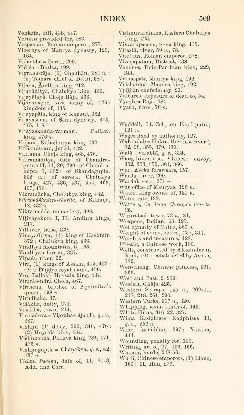 Venkata, liill, 488, 447. Vermin provided for, 188. Vespasian, Roman emperor, 277. Viceroys of Maurya dynasty, 129, 164. Vidarbha = Berar, 200. Vidi£a- Bhllsa, 199. Vigraha-raja, (1) Chaulian, 881 n. : (2) Tomara chief of Delhi, 387. Vijaya, Andhra king, 212. Vijayaditya, Chalukya king, 436. Vijayalaya, Cliola Raja, 463. Vijayanagar, vast army of, 126: kingdom of, 435. Vijayapala, king of Kanauj, 382. Vijayasena, of Sena dynasty, 403, 415, 418. V ijayaskanda-varman, Pallava king, 476 n. Vijjana, Kalachurya king, 432. Vijnane^vara, jurist, 432. Vikrama, Cliola king, 468, 476. Vikramaditya, title of Cliandra- gupta II, 14, 20, 290 : of Chandra- gupta I, 832: of Skandagupta, 332 it. : of several Chalukya kings, 427, 436, 437, 454, 463, 467, 476. Vikramanka, Chalukya king, 432. Vikramankadeva-charitci, of Billiana, 18, 432 n. Vikramasila monastery, 398. Vilivayakura I, II, Andhra kings, 217. Villavar, tribe, 439. Vinayaditya, (1) king of Kashmir, 372 : Chalukya king, 436. Vindhya mountains, 6, 163. Vindhyan forests, 337. Vipaia, river, 92. Vlra, (1) kings of Assam, 419, 422 : (2) a Pandya royal name, 456. Vlra Ballala, Hoysala king, 434. Vlrarajendra Chola, 467. Vlrasena, brother of Agnimitra’s queen, 198 n. Virudhaka, 37. Vi^akha, deity, 271. Vi^akha, town, 214. Vlsaladeva = Vigraha-raja (1), q. v., 387. Vishnu (1) deity, 292, 346, 476 : (2) Hoysala king, 434. Vishnugopa, Pallava king, 284, 471, 476 n. Vishnugupta = Chanakya, q. v., 42, 137 n. Vishnu Parana, date of, 11, 21-3, Add. and Corr. Vishnuvardliana, Eastern Chalukya king, 425. VisWarupasena, Sena king, 415. Vitasta, river, 59 n., 78. Vitellius, Roman emperor, 278. Vizagapatam, District, 438. Vonones, Indo-Parthian king, 229, 244. Vrihaspati, Maurya king, 192. Vrishasena, Maurya king, 192. Vrijjian confederacy, 29. Vultures, exposure of dead to, 54. Vyaghra Raja, 284. Vyatli, river, 78 n. Waddell, Lt.-Col., on Pataliputra, 121 n. Wages fixed by authority, 127. Wahindah = Hakra, the ‘ lost river 92, 98, 355, 379, 430. Wala — Valabhl, q. v., 324. Wang-hiuen-t’se, Chinese envoy, 352, 353, 859, 361, 866. War, Asoka forswears, 157. Warda, river, 200. Wardak vase, 271 n. War-office of Mauryas, 126 n. Water, king owner of, 131 n. Water-rate, 132. Watters, On Yuan Chwang's Travels, 25. Wazlrabad, town, 73 n., 81. Weapons, Indian, 68, 125. Wei dynasty of China, 360 n. Weight of coins, 254 n., 257, 311. Weights and measures, 128. Wei-shu, a Chinese work, 130. Wrells, constructed by Alexander in Sind, 104 : constructed by Asoka, 182. Wen-cheng, Chinese princess, 861, 366. West and East, 2, 239. Western Ghats, 425. Western Satraps, 145 n., 209-11, 217, 218, 261, 290. Western Turks, 317 n., 320. Whipping, seven kinds of, 143. White Huns, 316-22, 327. Wima Kadpliises ^Kadpliises II, q. v., 252 n. Wine, forbidden, 297 : Yavana, 444. Wounding, penalty for, 180. Writing, art of,‘27, 136, 166. Wu-sun, horde, 248-50. Wu-ti, Chinese emperors, (1) Liang, 160 : II, Han, 277.
