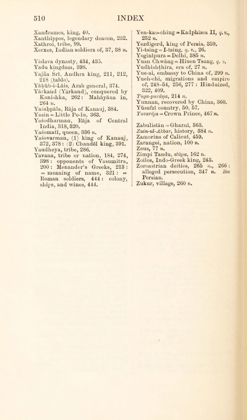 Xandrallies, king, 40. Xantliippos, legendary deacon, 232. Xatliroi, tribe, 99. Xerxes, Indian soldiers of, 37, 38 n. Yadava dynasty, 434, 435. Yadu kingdom, 398. Yajna Sri, Andhra king, 211, 212, 218 (table). Yakub-i-Lais, Arab general, 374. Yarkand (Yarkand), conquered by Kanishka, 262: Mahayana in, 264 n. Yasahpala, Raja of Kanauj, 384. Yasin = Little Po-lu, 363. Ya^odhannan, Raja of Central India, 318, 320. Yasomati, queen, 336 n. Yasovarman, (1) king of Kanauj, 372, 378: (2) Chandel king, 391. Yaudheya, tribe, 286. Yavana, tribe or nation, 184, 274, 398 : opponents of Yasumitra, 200: Menander’s Greeks, 213 : = meaning of name, 321 : = Roman soldiers, 444: colony, ships, and wines, 444. Yen-kao-cliiug =*Kadphises II, q.v., 252 n. Yezdigerd, king of Persia, 359. Yi-tsing = I-tsing, q. v., 26. Yoginipura = Delhi, 385 n. Yuan Chwang = Hiuen Tsang, q. v. Yudhislithira, era of, 27 n. Yue-ai, embassy to China of, 299 n. Yueh-chi, migrations and empire of, 248-54, 256, 277 : Hinduized, 322, 409. Yaga-purana, 214 n. Yunnan, recovered by China, 360. Yusufzi country, 50, 57. Yuvardja = Crown Prince, 467 n. Zabulistan = Ghazni, 363. Zain-ul-Akbar, history, 384 n. Zamorins of Calicut, 459. Zarangoi, nation, 100 n. Zeus, 77 n. Zimpi Taudu, stupa, 162 n. Zoilos, Indo-Greek king, 243. Zoroastrian deities, 265 n., 266 : alleged persecution, 347 n. See Persian. Zukur, village, 260 n.