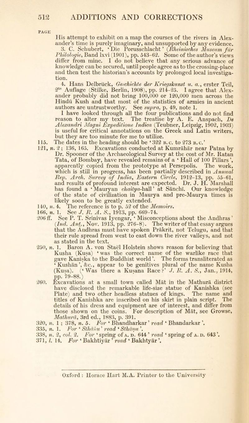 TAGE His attempt to exhibit on a map the courses of the rivers in Alex- ander’s time is purely imaginary, and unsupported by any evidence. 3. C. Schubert, ‘ Die Porusschlacht ’ (Rheinisches Museum fur Rhilologie, Band lxvi (1901), pp. 543-62. Some of the author’s views differ from mine. I do not believe that any serious advance of knowledge can be secured, until people agree as to the crossing-place and then test the historian’s accounts by prolonged local investiga- tion. 4. Hans Delbriick, Geschichte der Kriegskunst u. a., erster Teil, 2te Auflage (Stilke, Berlin, 1908), pp. 214-25. I agree that Alex- ander probably did not bring 100,000 or 120,000 men across the Hindu Kush and that most of the statistics of armies in ancient authors are untrustworthy. See supra, p. 49, note 1. I have looked through all the four publications and do not find reason to alter my text. The treatise by A. E. Anspach, De Alexandri Magni Expeditions Indica (Teubner, Leipzig, 1902, 1903) is useful for critical annotations on the Greek and Latin writers, but they are too minute for me to utilize. 115. The dates in the heading should be ‘322 b.c. to 273 b.c.’ 121, n. 2 ; 136, 165. Excavations conducted at Kumrahar near Patna by Dr. Spooner of the Archaeological Survey at the cost of Mr. Ratan Tata, of Bombay, have revealed remains of a ‘ Hall of 100 Pillars ’, apparently copied from the prototype at Persepolis. The work, which is still in progress, has been partially described in Annual Rep. Arch. Survey of India, Eastern Circle, 1912-13, pp. 55-61, and results of profound interest are expected. Dr. J. H. Marshall has found a ‘ Mauryan chaitya-hall ’ at SanchT. Our knowledge of the state of civilization in Maurya and pre-Maurya times is likely soon to be greatly extended. 140, n. 4. The reference is to p. 52 of the Memoirs. 166, n. 1. See J. R. A. S., 1913, pp. 669-74. 206 ff. See P. T. Srinivas Iyengar, ‘ Misconceptions about the Andhras ’ (Ind. Ant., Nov. 1913, pp. 276-8). The writer of that essay argues that the Andhras must have spoken Prakrit, not Telugu, and that their rule spread from west to east down the river valleys, and not as stated in the text. 250, n. 1. Baron A. von Stael Holstein shows reason for believing that Kusha (Kusa) ‘ was the correct name of the warlike race that gave Kaniska to the Buddhist world ’. The forms transliterated as ‘Kushan’, &c., appear to be genitives plural of the name Kusha (Kusa). (‘Was there a Kusana Race?’ J. R. A. S., Jan., 1914, pp. 79-88.) 260. Excavations at a small town called Mat in the Mathura district have disclosed the remarkable life-size statue of Kanishka (see Plate) and two other headless statues of kings. The name and titles of Kanishka are inscribed on his skirt in plain script. The details of his dress and equipment are of interest, and differ from those shown on the coins. For description of Mat, see Growse, Mathura, 3rd ed., 1883, p. 391. 320, n. 1 ; 378, n. 5. For ‘ Bhandharkar ’ read ‘ Bhandarkar ’. 335, n. 1. For ‘ Sthdhu ’ read ‘ Sthami 338, 7i. 2, col. 2. For ‘ spring of a. d. 644 ’ read ‘ spring of a. d. 643 371, l. 14. For ‘ Bakhtiyar ’ read ‘ Bakhtyar ’. Oxford : Horace Hart M.A. Printer to the University