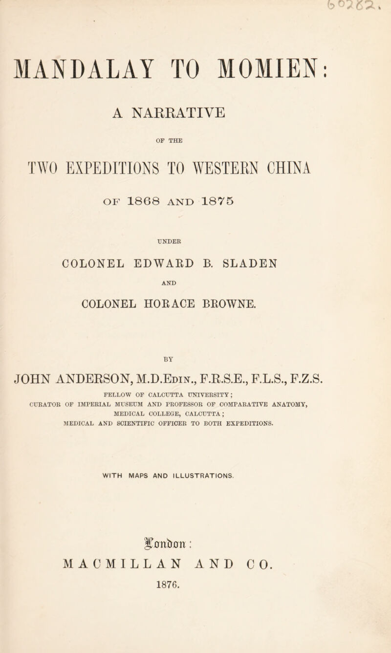 MANDALAY TO MOMIEN A NARRATIVE OF THE TWO EXPEDITIONS TO WESTERN CHINA OF 1868 and 1875 UNDER COLONEL EDWABD B. SLADEN AND COLONEL HORACE BROWNE. BY JOHN ANDERSON, M.D.Edin., F.R.S.E., F.L.S., F.Z.S. FELLOW OF CALCUTTA UNIVERSITY; CURATOR OF IMPERIAL MUSEUM AND PROFESSOR OF COMPARATIVE ANATOMY, MEDICAL COLLEGE, CALCUTTA; MEDICAL AND SCIENTIFIC OFFICER TO BOTH EXPEDITIONS. WITH MAPS AND ILLUSTRATIONS. MACMILLAN AND CO. 1876.