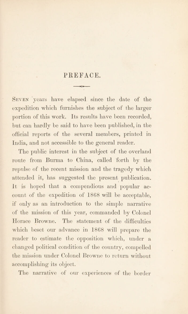 PREFACE. Seven years have elapsed since the date of the expedition which furnishes the subject of the larger portion of this work. Its results have been recorded, but can hardly be said to have been published, in the official reports of the several members, printed in India, and not accessible to the general reader. The public interest in the subject of the overland route from Burma to China, called forth by the repulse of the recent mission and the tragedy which attended it, has suggested the present publication. * It is hoped that a compendious and popular ac- count of the expedition of 1868 will be acceptable, if only as an introduction to the simple narrative of the mission of this year, commanded by Colonel Horace Browne. The statement of the difficulties which beset our advance in 1868 will prepare the reader to estimate the opposition which, under a changed political condition of the country, compelled the mission under Colonel Browne to return without accomplishing its object. The narrative of our experiences of the border