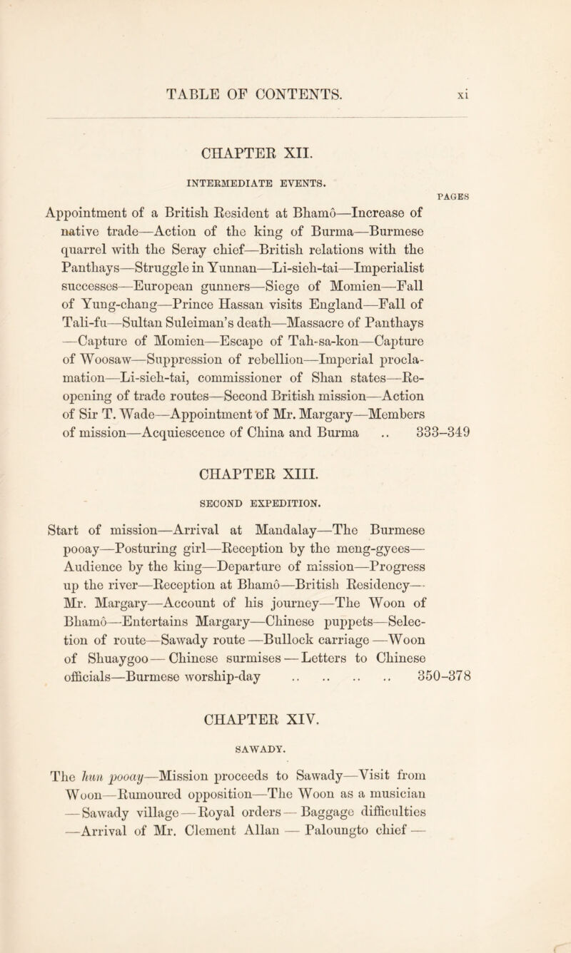 CHAPTER XII. INTERMEDIATE EVENTS. PAGES Appointment of a British Resident at Bhamo—Increase of native trade—Action of the king of Burma—Burmese quarrel with the Seray chief—British relations with the Panthays—Struggle in Yunnan—Li-sieh-tai—Imperialist successes—European gunners—Siege of Momien—Fall of Yung-chang—Prince Hassan visits England—Fall of Tali-fu—Sultan Suleiman’s death—Massacre of Panthays —Capture of Momien—Escape of Tah-sa-kon—Capture of Woosaw—Suppression of rebellion—Imperial procla- mation—Li-sieh-tai, commissioner of Shan states—Re- opening of trade routes—Second British mission—Action of Sir T. Wade—Appointment of Mr. Margary—Members of mission—Acquiescence of China and Burma .. 333-349 CHAPTER XIII. SECOND EXPEDITION. Start of mission—Arrival at Mandalay—The Burmese pooay—Posturing girl—Reception by the meng-gyees— Audience by the king—Departure of mission—Progress up the river—Reception at Bhamo—British Residency— Mr. Margary—Account of his journey—The Woon of Bhamo—Entertains Margary—Chinese puppets—Selec- tion of route—Sawady route—Bullock carriage—Woon of Shuaygoo—Chinese surmises — Letters to Chinese officials—Burmese worship-day 350-378 CHAPTER XIV. SAWADY. The him pooay—Mission proceeds to Sawady—Visit from Woon—Rumoured opposition—The Woon as a musician - Sawady village — Royal orders — Baggage difficulties —Arrival of Mr. Clement Allan — Paloungto chief —