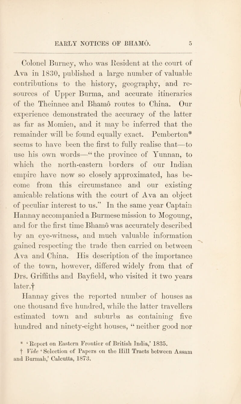 Colonel Burney, who was Resident at the court of Ava in 1830, published a large number of valuable contributions to the history, geography, and re- sources of Upper Burma, and accurate itineraries of the Tbeinnee and Bhamo routes to China. Our experience demonstrated the accuracy of the latter as far as Momien, and it may he inferred that the remainder will he found equally exact. Pemberton* seems to have been the first to fully realise that—to use his own words—“ the province of Yunnan, to which the north-eastern borders of our Indian empire have now so closely approximated, has be- come from this circumstance and our existing amicable relations with the court of Ava an object of peculiar interest to us.” In the same year Captain Hannay accompanied a Burmese mission to Mogoung, and for the first time Bhamo was accurately described by an eye-witness, and much valuable information gained respecting the trade then carried on between Ava and China. His description of the importance of the town, however, differed widely from that of Drs. Griffiths and Bayfield, who visited it two years later.j* Hannay gives the reported number of houses as one thousand five hundred, while the latter travellers estimated town and suburbs as containing five hundred and ninety-eight houses, “ neither good nor * ‘ Report on Eastern Frontier of British India,’ 1835. t Vide ‘ Selection of Papers on the Hill Tracts between Assam and Burmah,’ Calcutta, 1873.