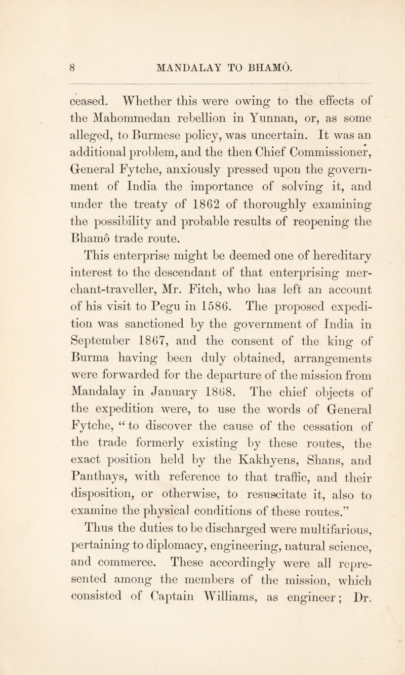 s ceased. Whether this were owing to the effects of the Mahommedan rebellion in Yunnan, or, as some alleged, to Burmese policy, was uncertain. It was an additional problem, and the then Chief Commissioner, General Fytche, anxiously pressed upon the govern- ment of India the importance of solving it, and under the treaty of 1862 of thoroughly examining the possibility and probable results of reopening the Bhamo trade route. This enterprise might he deemed one of hereditary interest to the descendant of that enterprising mer- chant-traveller, Mr. Fitch, who has left an account of his visit to Pegu in 1586. The proposed expedi- tion was sanctioned by the government of India in September 1867, and the consent of the king of Burma having been duly obtained, arrangements were forwarded for the departure of the mission from Mandalay in January 1868. The chief objects of the expedition were, to use the words of General Fytche, “ to discover the cause of the cessation of the trade formerly existing by these routes, the exact position held by the Kakhyens, Shans, and Panthays, with reference to that traffic, and their disposition, or otherwise, to resuscitate it, also to examine the physical conditions of these routes.” Thus the duties to be discharged were multifarious, pertaining to diplomacy, engineering, natural science, and commerce. These accordingly were all repre- sented among the members of the mission, which consisted of Captain Williams, as engineer; Dr,
