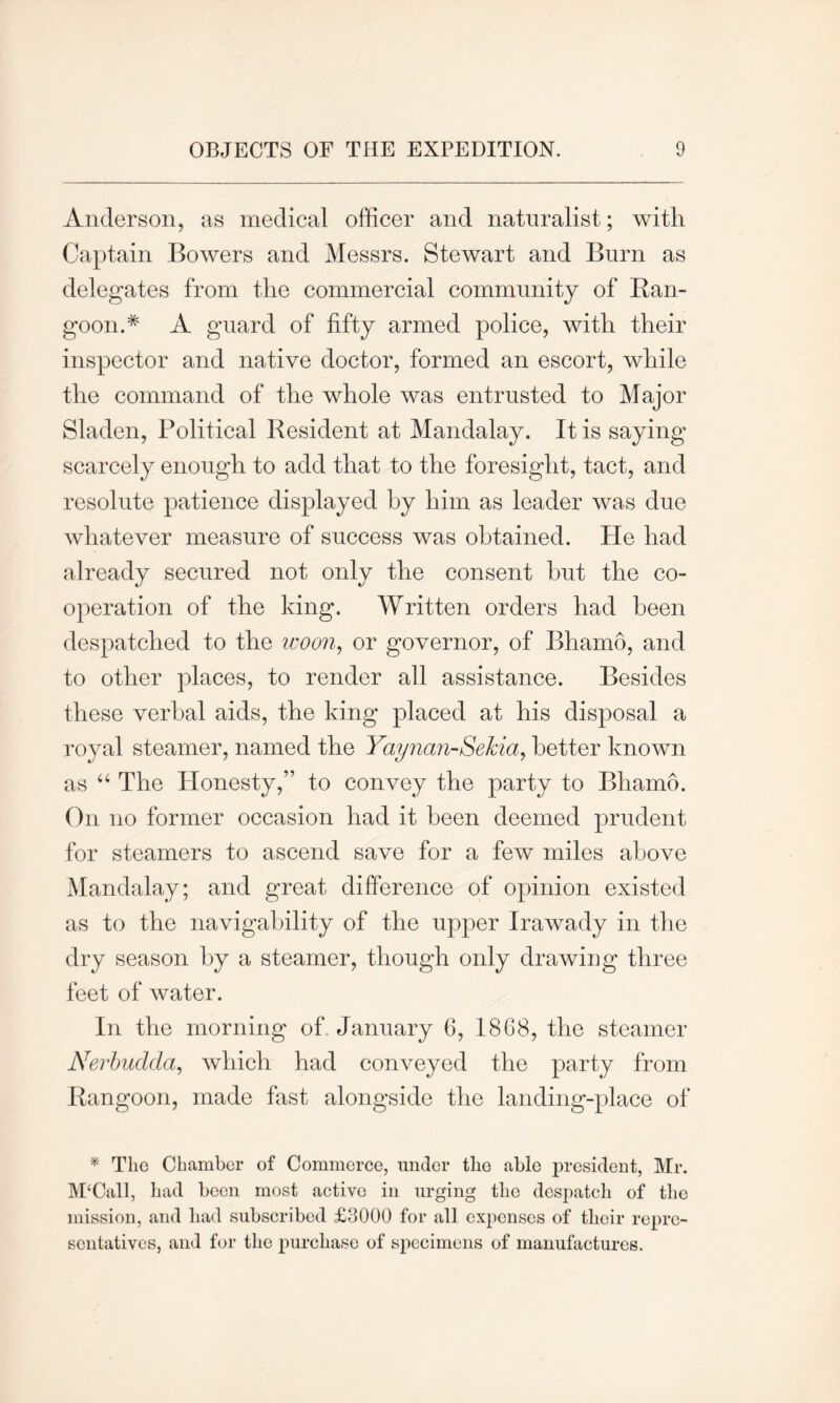 Anderson, as medical officer and naturalist; with Captain Bowers and Messrs. Stewart and Burn as delegates from the commercial community of Ran- goon A A guard of fifty armed police, with their inspector and native doctor, formed an escort, while the command of the whole was entrusted to Major Sladen, Political Resident at Mandalay. It is saying scarcely enough to add that to the foresight, tact, and resolute patience displayed by him as leader was due whatever measure of success was obtained. He had already secured not only the consent hut the co- operation of the king. Written orders had been despatched to the worn, or governor, of Bhamo, and to other places, to render all assistance. Besides these verbal aids, the king placed at his disposal a royal steamer, named the Yaynan-Sekia, better known as “ The Honesty,” to convey the party to Bhamo. On no former occasion had it been deemed prudent for steamers to ascend save for a few miles above Mandalay; and great difference of opinion existed as to the navigability of the upper Irawady in the dry season by a steamer, though only drawing three feet of water. In the morning of January 6, 18G8, the steamer Nerbudda, which had conveyed the party from Rangoon, made fast alongside the landing-place of * Tlio Chamber of Commerce, under the able president, Mr. McCall, had been most active in urging the despatch of the mission, and had subscribed £3000 for all expenses of their repre- sentatives, and for the purchase of specimens of manufactures.
