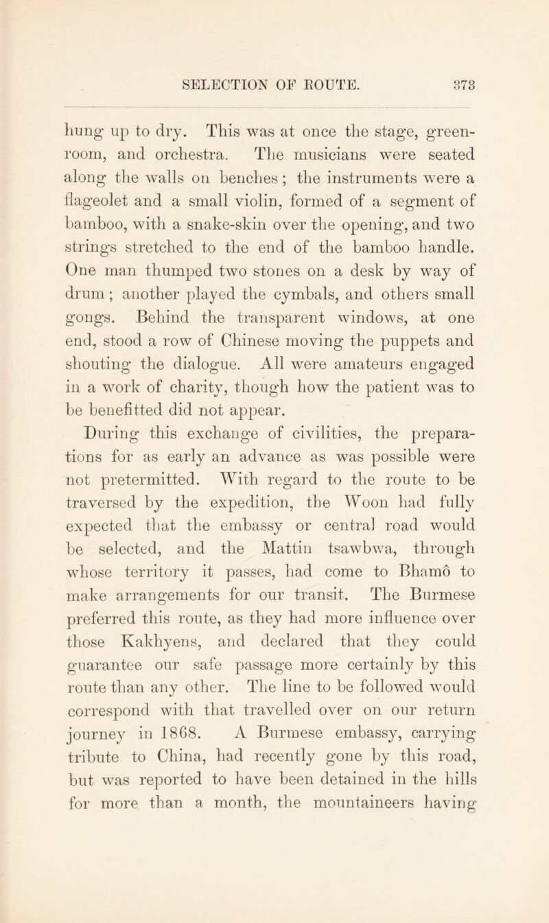 hung up to dry. This was at once the stage, green- room, and orchestra. The musicians were seated along the walls on benches ; the instruments were a flageolet and a small violin, formed of a segment of bamboo, with a snake-skin over the opening, and two strings stretched to the end of the bamboo handle. One man thumped two stones on a desk by way of drum; another played the cymbals, and others small gongs. Behind the transparent windows, at one end, stood a row of Chinese moving the puppets and shouting the dialogue. All were amateurs engaged in a work of charity, though how the patient was to be benefitted did not appear. During this exchange of civilities, the prepara- tions for as early an advance as was possible were not pretermitted. With regard to the route to be traversed by the expedition, the Woon had fully expected that the embassy or centra] road would be selected, and the Mattin tsawbwa, through whose territory it passes, had come to Bhamo to make arrangements for our transit. The Burmese preferred this route, as they had more influence over those Kakhyens, and declared that they could guarantee our safe passage more certainly by this route than any other. The line to be followed would correspond with that travelled over on our return journey in 1868. A Burmese embassy, carrying tribute to China, had recently gone by this road, but was reported to have been detained in the hills for more than a month, the mountaineers having