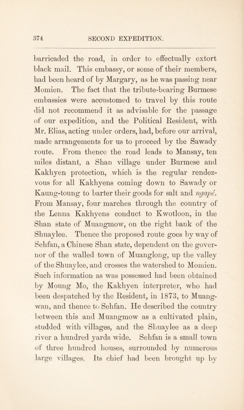 barricaded the road, in order to effectually extort black mail. This embassy, or some of their members, had been heard of by Margary, as he was passing near Momien. The fact that the tribute-bearing Burmese embassies were accustomed to travel by this route did not recommend it as advisable for the passage of our expedition, and the Political Resident, with Mr. Elias, acting under orders, had, before our arrival, made arrangements for us to proceed by the Sawady route. From thence the road leads to Mansay, ten miles distant, a Shan village under Burmese and Kakhyen protection, which is the regular rendez- vous for all Kakhyens coming down to Sawady or Kaung-toung to barter their goods for salt and ngape. From Mansay, four marches through the country of the Lenna Kakhyens conduct to Kwotloon, in the Shan state of Muangmow, on the right bank of the Shuaylee. Thence the proposed route goes by way of Sehfan, a Chinese Shan state, dependent on the gover- nor of the walled town of Muanglong, up the valley of the Shuaylee, and crosses the watershed to Momien. Such information as was possessed had been obtained by Moung Mo, the Kakhyen interpreter, who had been despatched by the Resident, in 1873, to Muang- wan, and thence to Sehfan. He described the country between this and Muangmow as a cultivated plain, studded with villages, and the Shuaylee as a deep river a hundred yards wide. Sehfan is a small town of three hundred houses, surrounded by numerous large villages. Its chief had been brought up by