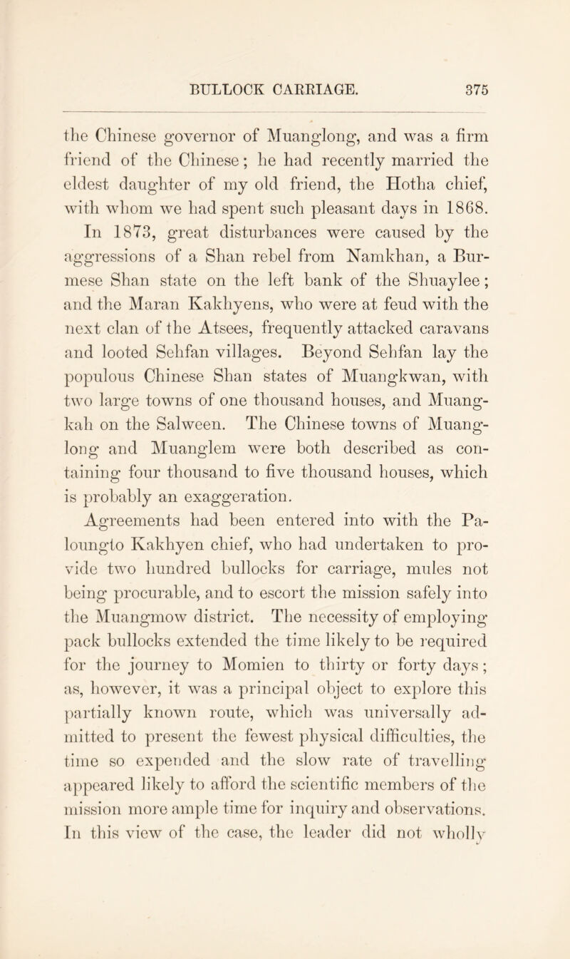 the Chinese governor of Muanglong, and was a firm friend of the Chinese; he had recently married the eldest daughter of my old friend, the Hotha chief, with whom we had spent such pleasant days in 1868. In 1873, great disturbances were caused by the aggressions of a Shan rebel from Namkhan, a Bur- mese Shan state on the left bank of the Shuaylee; and the Maran Kakhyens, who were at feud with the next clan of the Atsees, frequently attacked caravans and looted Sehfan villages. Beyond Sehfan lay the populous Chinese Shan states of Muangkwan, with two large towns of one thousand houses, and Muang- kah on the Salween. The Chinese towns of Muang- long and Muanglem were both described as con- taining four thousand to five thousand houses, which is probably an exaggeration. Agreements had been entered into with the Pa- loungto Kakhyen chief, who had undertaken to pro- vide two hundred bullocks for carriage, mules not being procurable, and to escort the mission safely into the Muangmow district. The necessity of employing pack bullocks extended the time likely to be required for the journey to Momien to thirty or forty days; as, however, it was a principal object to explore this partially known route, which was universally ad- mitted to present the fewest physical difficulties, the time so expended and the slow rate of travelling appeared likely to afford the scientific members of the mission more ample time for inquiry and observations. In this view of the case, the leader did not wholly
