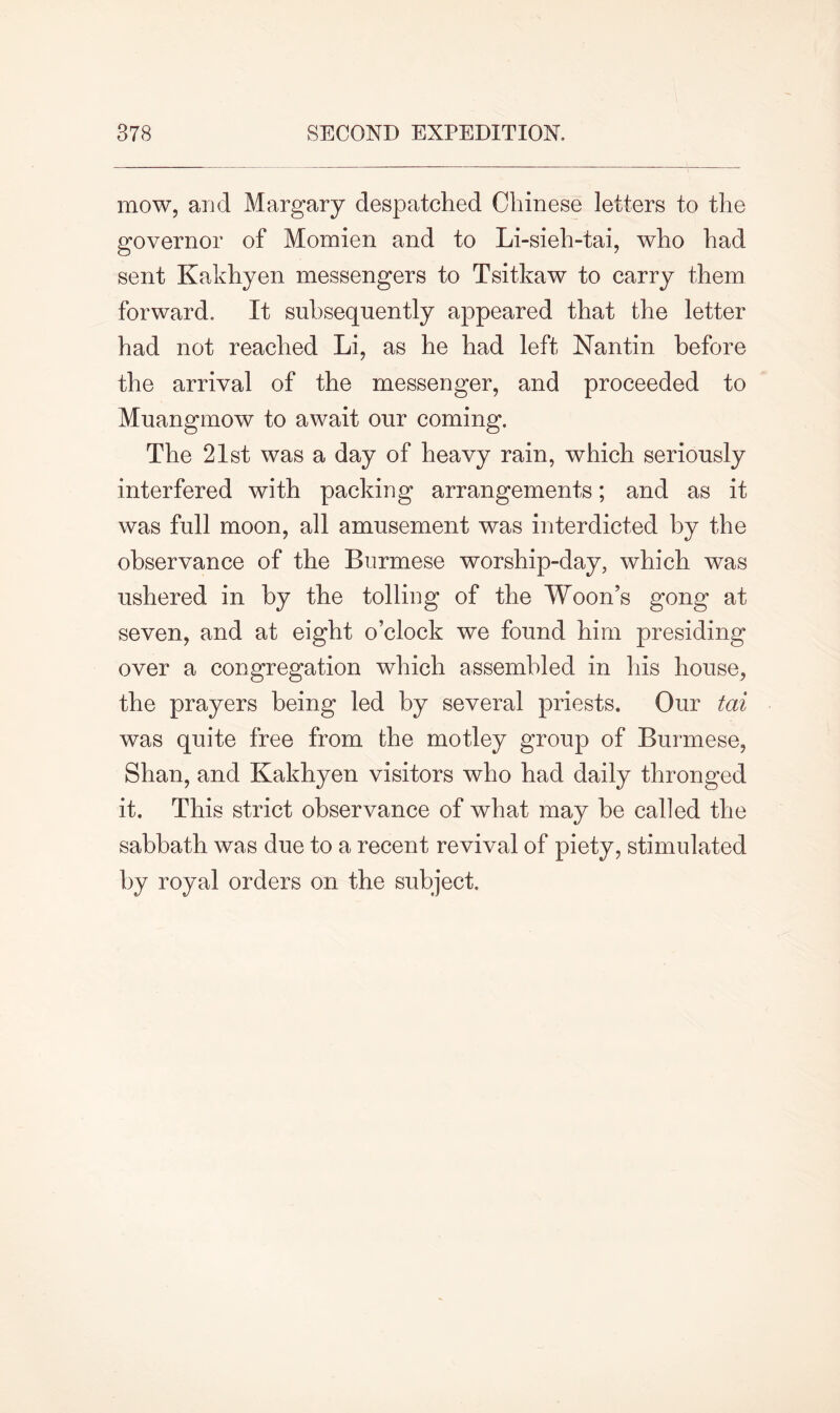 mow, and Margary despatched Chinese letters to the governor of Momien and to Li-sieh-tai, who had sent Kakhyen messengers to Tsitkaw to carry them forward. It subsequently appeared that the letter had not reached Li, as he had left Nantin before the arrival of the messenger, and proceeded to Muangmow to await our coming. The 21st was a day of heavy rain, which seriously interfered with packing arrangements; and as it was full moon, all amusement was interdicted by the observance of the Burmese worship-day, which was ushered in by the tolling of the Woon’s gong at seven, and at eight o’clock we found him presiding over a congregation which assembled in his house, the prayers being led by several priests. Our tai was quite free from the motley group of Burmese, Shan, and Kakhyen visitors who had daily thronged it. This strict observance of what may be called the sabbath was due to a recent revival of piety, stimulated by royal orders on the subject.