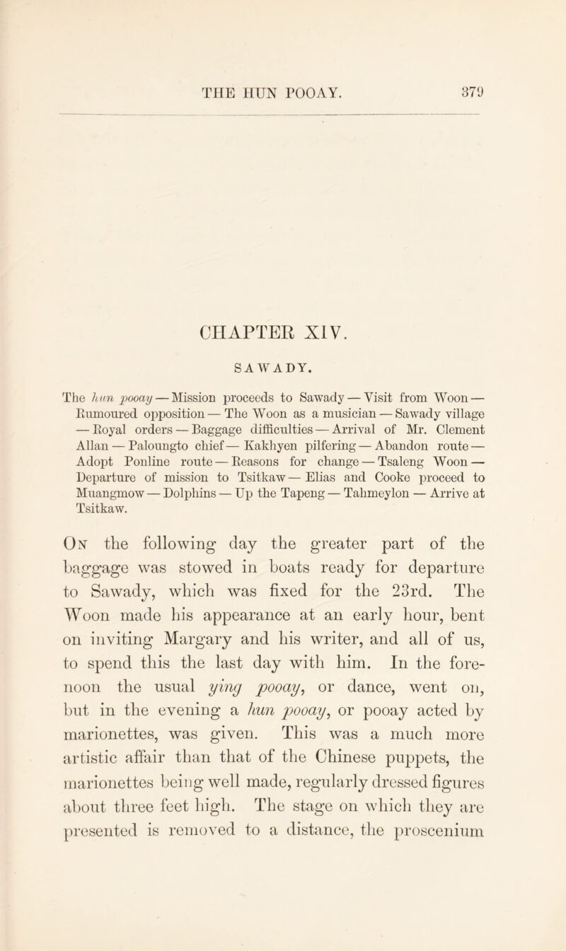 CHAPTER XIV. SA WADY. The hun pooay — Mission proceeds to Sawady — Visit from Woon — Rumoured opposition— The Woon as a musician — Sawady village — Royal orders — Baggage difficulties — Arrival of Mr. Clement Allan — Paloungto chief — Kakhyen pilfering — Abandon route — Adopt Ponline route — Reasons for change — 'Tsaleng Woon — Departure of mission to Tsitkaw — Elias and Cooke proceed to Muangmow — Dolphins — Up the Tapeng — Tahmeylon — Arrive at Tsitkaw. On tlie following day the greater part of the baggage was stowed in boats ready for departure to Sawady, which was fixed for the 23rd. The Woon made his appearance at an early hour, bent on inviting Margary and his writer, and all of us, to spend this the last day with him. In the fore- noon the usual ying pooay, or dance, went on, but in the evening a hun pooay, or pooay acted by marionettes, was given. This was a much more artistic affair than that of the Chinese puppets, the marionettes being well made, regularly dressed figures about three feet high. The stage on which they are presented is removed to a distance, the proscenium