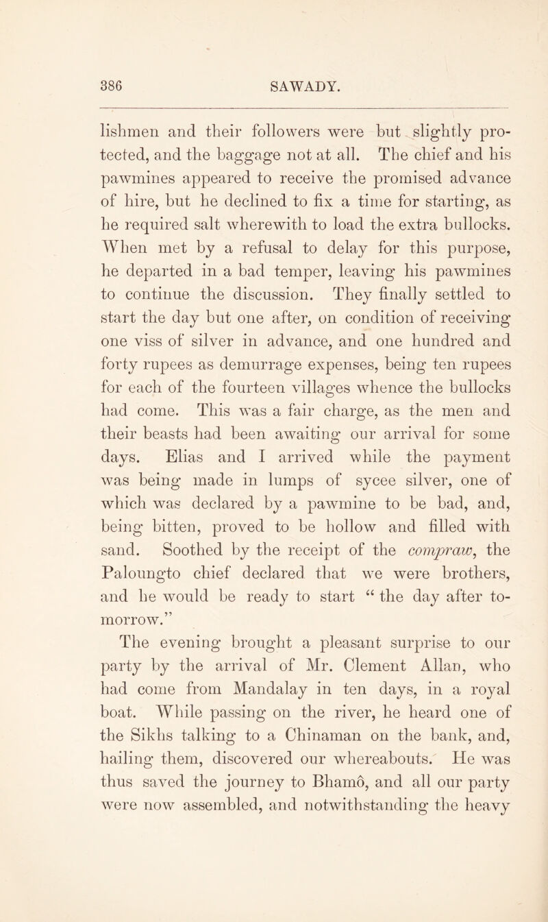 lisbmen and their followers were but slightly pro- tected, and the baggage not at all. The chief and his pawmines appeared to receive the promised advance of hire, but he declined to fix a time for starting, as he required salt wherewith to load the extra bullocks. When met by a refusal to delay for this purpose, he departed in a bad temper, leaving his pawmines to continue the discussion. They finally settled to start the day but one after, on condition of receiving one viss of silver in advance, and one hundred and forty rupees as demurrage expenses, being ten rupees for each of the fourteen villages whence the bullocks had come. This wms a fair charge, as the men and their beasts had been awaiting our arrival for some days. Elias and I arrived while the payment was being made in lumps of sycee silver, one of which was declared by a pawmine to be bad, and, being bitten, proved to be hollow and filled with sand. Soothed by the receipt of the compraw, the Paloungto chief declared that we were brothers, and he would be ready to start “ the day after to- morrow.” The evening brought a pleasant surprise to our party by the arrival of Mr. Clement Allan, who had come from Mandalay in ten days, in a royal boat. While passing on the river, he heard one of the Sikhs talking to a Chinaman on the bank, and, hailing them, discovered our whereabouts. He was thus saved the journey to Bhamo, and all our party were now assembled, and notwithstanding the heavy