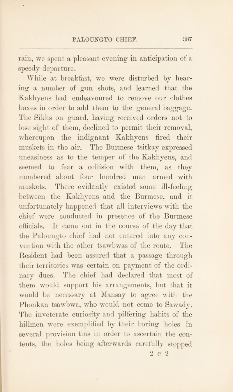 rain, we spent a pleasant evening in anticipation of a speedy departure. While at breakfast, we were disturbed by bear- ing a number of gun shots, and learned that the Kakhyens bad endeavoured to remove our clothes boxes in order to add them to the general baggage. The Sikhs on guard, having received orders not to lose sight of them, declined to permit their removal, whereupon the indignant Kakhyens fired their muskets in the air. The Burmese tsitkay expressed uneasiness as to the temper of the Kakhyens, and seemed to fear a collision with them, as they numbered about four hundred men armed with muskets. There evidently existed some ill-feeling between the Kakhyens and the Burmese, and it unfortunately happened that all interviews with the chief were conducted in presence of the Burmese officials. It came out in the course of the day that the Paloungto chief had not entered into any con- vention with the other tsawbwas of the route. The Resident had been assured that a passage through their territories was certain on payment of the ordi- nary dues. The chief had declared that most of them would support his arrangements, but that it would be necessary at Mansay to agree with the Phonkan tsawbwa, who would not come to Sawady. The inveterate curiosity and pilfering habits of the hillmen were exemplified by their boring holes in several provision tins in order to ascertain the con- tents, the holes being afterwards carefully stopped 2 c 2