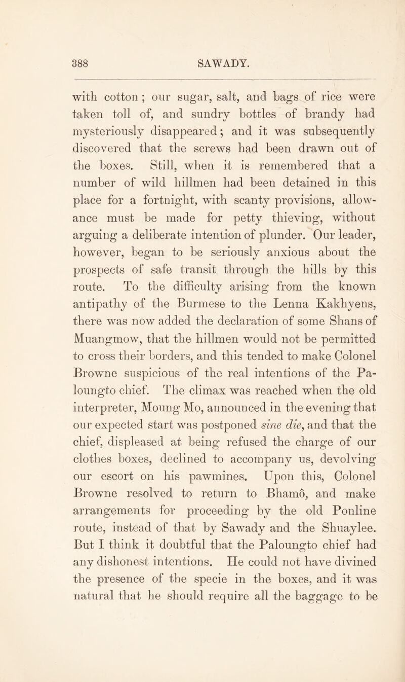 with cotton ; our sugar, salt, and bags of rice were taken toll of, and sundry bottles of brandy bad mysteriously disappeared; and it was subsequently discovered that the screws bad been drawn out of the boxes. Still, when it is remembered that a number of wild hillmen bad been detained in this place for a fortnight, with scanty provisions, allow- ance must be made for petty thieving, without arguing a deliberate intention of plunder. Our leader, however, began to be seriously anxious about the prospects of safe transit through the hills by this route. To the difficulty arising from the known antipathy of the Burmese to the Lenna Kakhyens, there was now added the declaration of some Shans of Muangmow, that the hillmen would not be permitted to cross their borders, and this tended to make Colonel Browne suspicious of the real intentions of the Pa- loungto chief. The climax was reached when the old interpreter, Moung Mo, announced in the evening that our expected start was postponed sine die, and that the chief, displeased at being refused the charge of our clothes boxes, declined to accompany us, devolving our escort on his pawmines. Upon this, Colonel Browne resolved to return to Bhamo, and make arrangements for proceeding by the old Ponline route, instead of that by Sawady and the Shuaylee. But I think it doubtful that the Paloungto chief had any dishonest intentions. He could not have divined the presence of the specie in the boxes, and it was natural that he should require all the baggage to be
