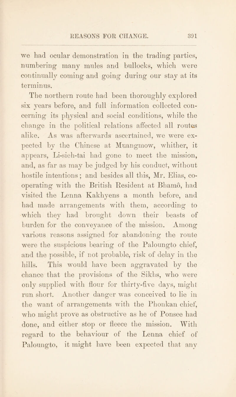 we had ocular demonstration in the trading parties, numbering many mules and bullocks, which were continually coming and going during our stay at its terminus. The northern route had been thoroughly explored six years before, and full information collected con- cerning its physical and social conditions, while the change in the political relations affected all routes alike. As was afterwards ascertained, we were ex- pected by the Chinese at Muangmow, whither, it appears, Li-sieh-tai had gone to meet the mission, and, as far as may he judged by his conduct, without hostile intentions; and besides all this, Mr. Elias, co- operating with the British Resident at Bhamo, had visited the Lenna Kakhyens a month before, and had made arrangements with them, according to which they had brought down their beasts of burden for the conveyance of the mission. Among various reasons assigned for abandoning the route were the suspicious bearing of the Paloungto chief, and the possible, if not probable, risk of delay in the hills. This would have been aggravated by the chance that the provisions of the Sikhs, who were only supplied with flour for thirty-five days, might run short. Another danger was conceived to lie in the want of arrangements with the Phonkan chief, who might prove as obstructive as he of Ponsee had done, and either stop or fleece the mission. With regard to the behaviour of the Lenna chief of Paloungto, it might have been expected that any