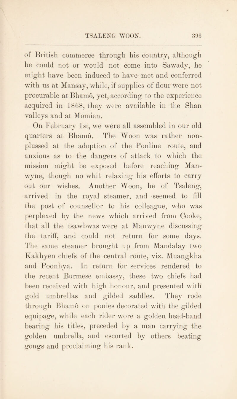 of British commerce through his country, although he could not or would not come into Sawady, he might have been induced to have met and conferred with us at Mansay, while, if supplies of flour were not procurable at Bhamo, yet, according to the experience acquired in 1868, they were available in the Shan valleys and at Momien. On February 1st, we were all assembled in our old quarters at Bhamo. The Woon was rather non- plussed at the adoption of the Ponline route, and anxious as to the dangers of attack to which the mission might be exposed before reaching Man- wyne, though no whit relaxing his efforts to carry out our wishes. Another Woon, he of Tsaleng, arrived in the royal steamer, and seemed to fill the post of counsellor to his colleague, who was perplexed by the news which arrived from Cooke, that all the tsawbwas were at Manwyne discussing the tariff, and could not return for some days. The same steamer brought up from Mandalay two Kakhyen chiefs of the central route, viz. Muangkha and Poonhya. In return for services rendered to the recent Burmese embassy, these two chiefs had been received with high honour, and presented with gold umbrellas and gilded saddles. They rode through Bhamo on ponies decorated with the gilded equipage, while each rider wore a golden head-band bearing his titles, preceded by a man carrying the golden umbrella, and escorted by others beating gongs and proclaiming his rank.