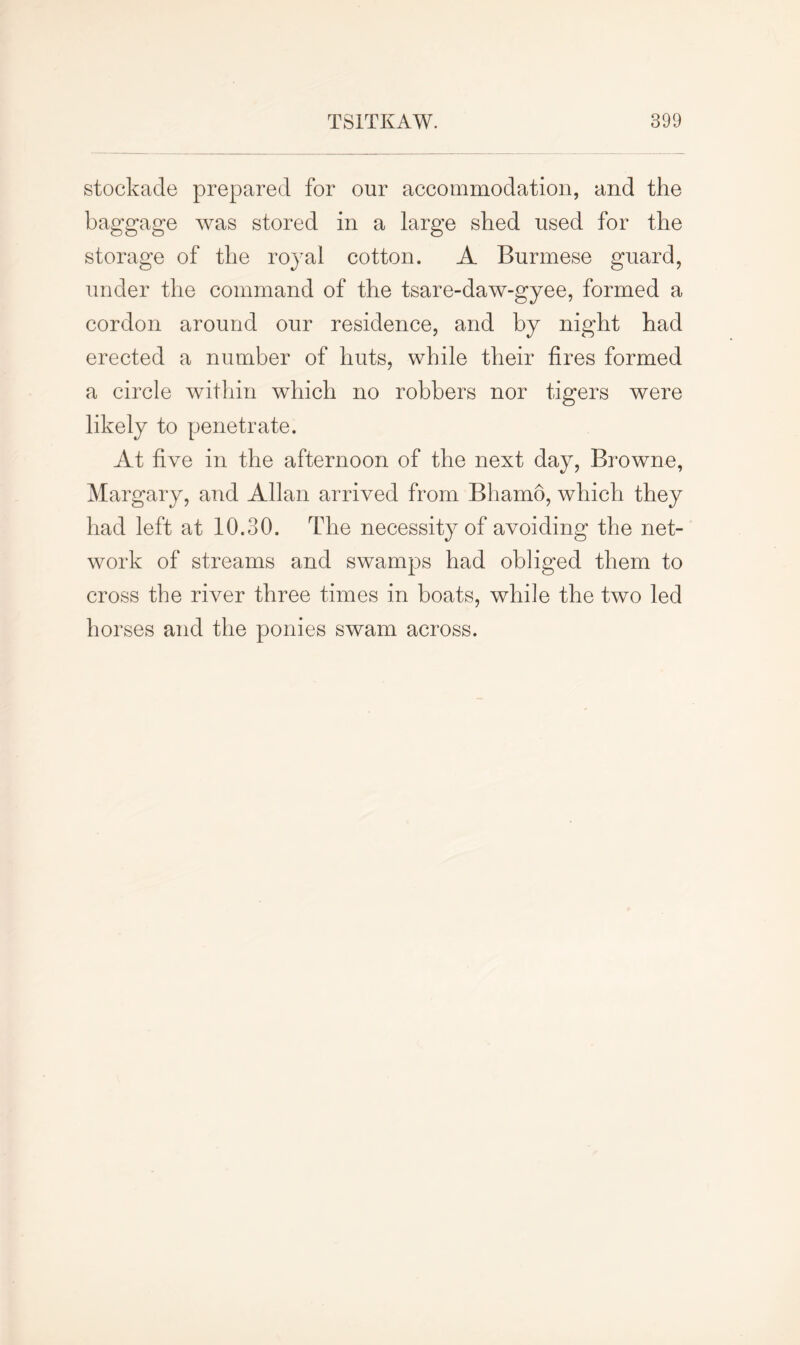 stockade prepared for our accommodation, and the baggage was stored in a large shed used for the storage of the royal cotton. A Burmese guard, under the command of the tsare-daw-gyee, formed a cordon around our residence, and by night had erected a number of huts, while their fires formed a circle within which no robbers nor tigers were likely to penetrate. At five in the afternoon of the next day, Browne, Margary, and Allan arrived from Bhamo, which they had left at 10.30. The necessity of avoiding the net- work of streams and swamps had obliged them to cross the river three times in boats, while the two led horses and the ponies swam across.