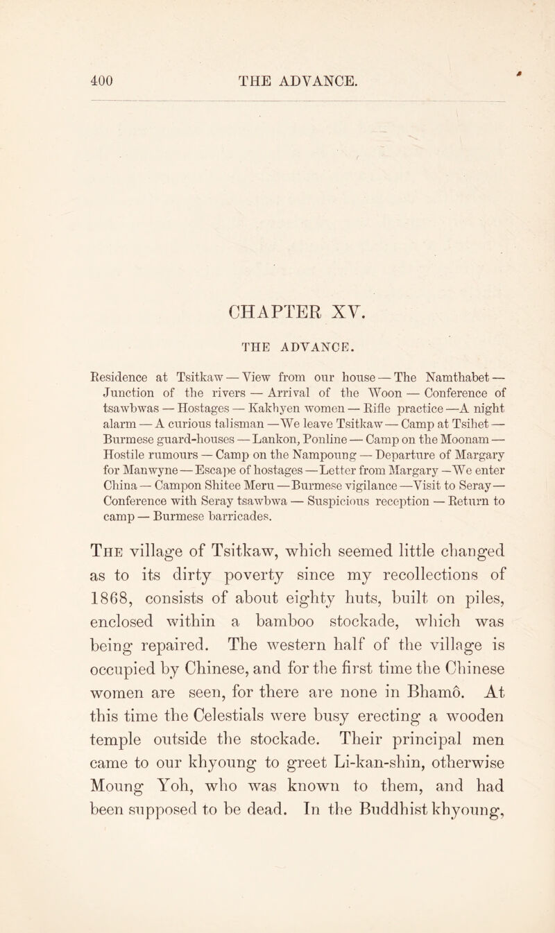 CHAPTER XV. THE ADVANCE. Residence at Tsitkaw— View from our house — The Namthabet — Junction of the rivers — Arrival of the Woon — Conference of tsawbwas — Hostages — Kakhyen women — Rifle practice —A night alarm — A curious talisman —We leave Tsitkaw— Camp at Tsihet —• Burmese guard-houses — Lankon, Ponline — Camp on the Moonam —- Hostile rumours — Camp on the Nampoung — Departure of Margary for Manwyne — Escape of hostages —Letter from Margary —We enter China — Campon Shitee Meru—Burmese vigilance —Visit to Seray— Conference with Seray tsawbwa — Suspicious reception — Return to camp — Burmese barricades. The village of Tsitkaw, which seemed little changed as to its dirty poverty since my recollections of 1868, consists of about eighty huts, built on piles, enclosed within a bamboo stockade, which was being repaired. The western half of the village is occupied by Chinese, and for the first time the Chinese women are seen, for there are none in Bhamo. At this time the Celestials were busy erecting a wooden temple outside the stockade. Their principal men came to our khyoung to greet Li-kan-shin, otherwise Moung Yoh, who was known to them, and had been supposed to be dead. In the Buddhist khyoung,