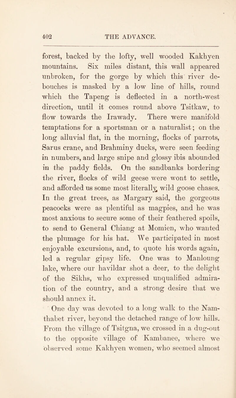 forest, backed by the lofty, well wooded Kakhyen mountains. Six miles distant, this wall appeared unbroken, for the gorge by which this river de- bouches is masked by a low line of hills, round which the Tapeng is deflected in a north-west direction, until it comes round above Tsitkaw, to flow towards the Irawady. There were manifold temptations for a sportsman or a naturalist; on the long alluvial flat, in the morning, flocks of parrots, Sarus crane, and Brahminy ducks, were seen feeding in numbers, and large snipe and glossy ibis abounded in the paddy fields. On the sandbanks bordering the river, flocks of wild geese were wont to settle, and afforded us some most literally wild goose chases. In the great trees, as Margary said, the gorgeous peacocks were as plentiful as magpies, and he was most anxious to secure some of their feathered spoils, to send to General Chiang at Momien, who wanted the plumage for his hat. We participated in most enjoyable excursions, and, to quote his words again, led a regular gipsy life. One was to Manloung lake, where our havildar shot a deer, to the delight of the Sikhs, who expressed unqualified admira- tion of the country, and a strong desire that we should annex it. One day was devoted to a long walk to the Nam- thabet river, beyond the detached range of low hills. From the village of Tsitgna, we crossed in a dug-out to the opposite village of Kambanee, where we observed some Kakhyen women, who seemed almost