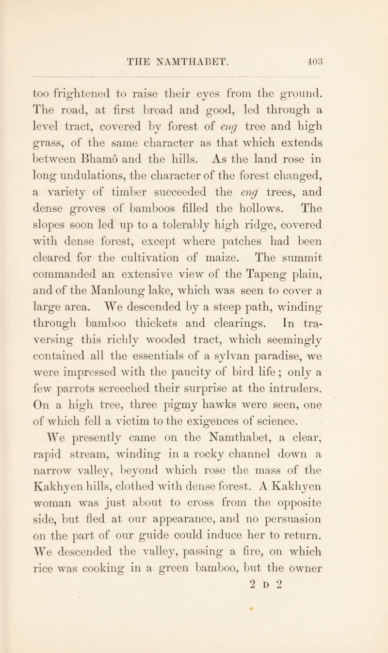 too frightened to raise their eyes from the ground. The road, at first broad and good, led through a level tract, covered by forest of eng tree and high grass, of the same character as that which extends between Bhamo and the hills. As the land rose in long undulations, the character of the forest changed, a variety of timber succeeded the eng trees, and dense groves of bamboos filled the hollows. The slopes soon led up to a tolerably high ridge, covered with dense forest, except where patches had been cleared for the cultivation of maize. The summit commanded an extensive view of the Tapeng plain, and of the Manloung lake, which was seen to cover a large area. We descended by a steep path, winding through bamboo thickets and clearings. In tra- versing this richly wooded tract, which seemingly contained all the essentials of a sylvan paradise, we were impressed with the paucity of bird life; only a few parrots screeched their surprise at the intruders. On a high tree, three pigmy hawks were seen, one of which fell a victim to the exigences of science. We presently came on the Namthabet, a clear, rapid stream, winding in a rocky channel down a narrow valley, beyond which rose the mass of the Kakhyen hills, clothed with dense forest. A Ivakhyen woman was just about to cross from the opposite side, but fled at our appearance, and no persuasion on the part of our guide could induce her to return. We descended the valley, passing a fire, on which rice was cooking in a green bamboo, hut the owner 2 d 2