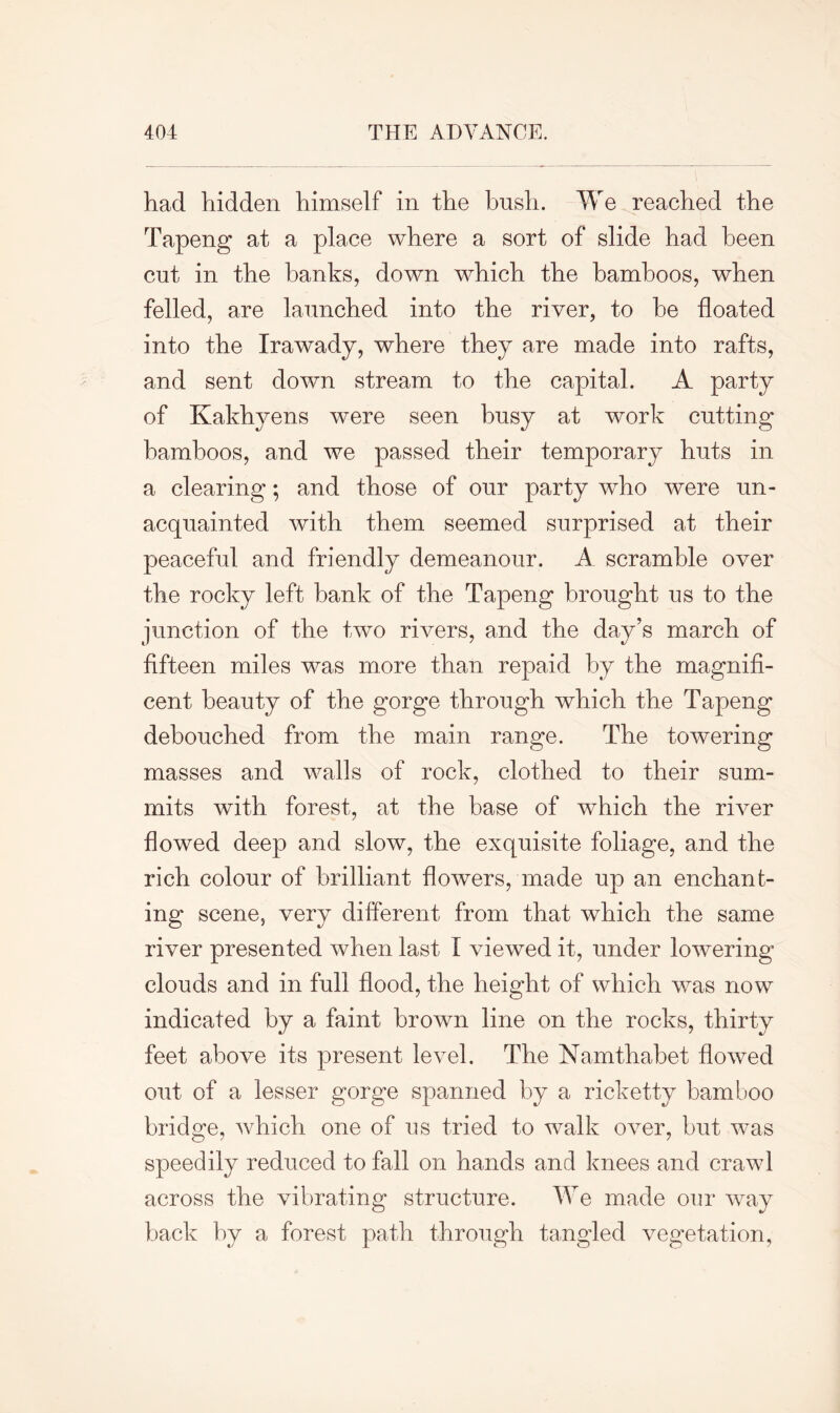 had hidden himself in the bush. We reached the Tapeng at a place where a sort of slide had been cut in the hanks, down which the bamboos, when felled, are launched into the river, to he floated into the Irawady, where they are made into rafts, and sent down stream to the capital. A party of Kakhyens were seen busy at work cutting bamboos, and we passed their temporary huts in a clearing; and those of our party who were un- acquainted with them seemed surprised at their peaceful and friendly demeanour. A scramble over the rocky left hank of the Tapeng brought us to the junction of the two rivers, and the day’s march of fifteen miles was more than repaid by the magnifi- cent beauty of the gorge through which the Tapeng debouched from the main range. The towering masses and walls of rock, clothed to their sum- mits with forest, at the base of which the river flowed deep and slow, the exquisite foliage, and the rich colour of brilliant flowers, made up an enchant- ing scene, very different from that which the same river presented when last I viewed it, under lowering clouds and in full flood, the height of which was now indicated by a faint brown line on the rocks, thirty feet above its present level. The Namthabet flowed out of a lesser gorge spanned by a ricketty bamboo bridge, which one of us tried to walk over, but was speedily reduced to fall on hands and knees and crawl across the vibrating structure. We made our way back by a forest path through tangled vegetation,