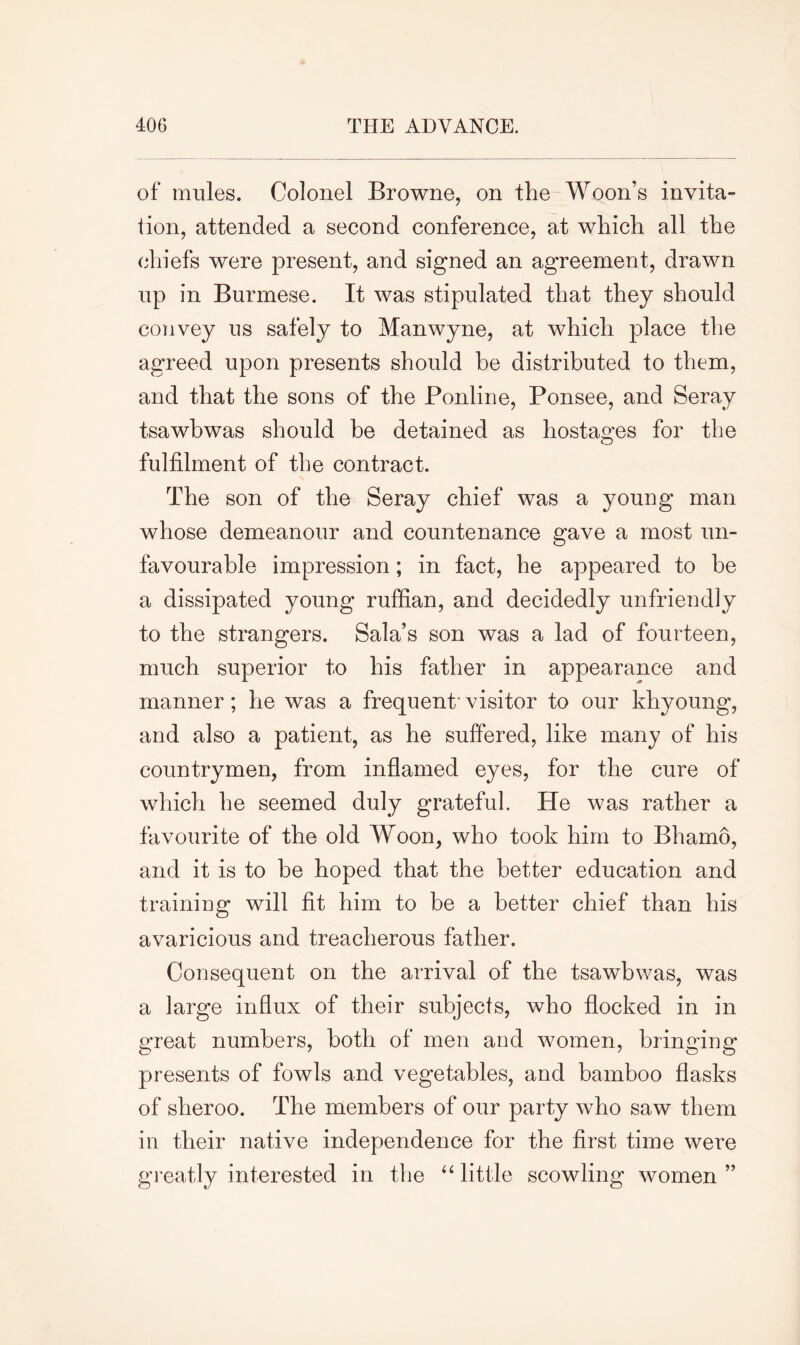 of mules. Colonel Browne, on the Woon’s invita- tion, attended a second conference, at which all the chiefs were present, and signed an agreement, drawn up in Burmese. It was stipulated that they should convey us safely to Manwyne, at which place the agreed upon presents should be distributed to them, and that the sons of the Ponline, Ponsee, and Seray tsawbwas should be detained as hostages for the fulfilment of the contract. The son of the Seray chief was a young man whose demeanour and countenance gave a most un- favourable impression; in fact, he appeared to be a dissipated young ruffian, and decidedly unfriendly to the strangers. Sala’s son was a lad of fourteen, much superior to his father in appearance and manner; he was a frequent' visitor to our khyoung, and also a patient, as he suffered, like many of his countrymen, from inflamed eyes, for the cure of which he seemed duly grateful. He was rather a favourite of the old Woon, who took him to Bhamo, and it is to be hoped that the better education and training will fit him to be a better chief than his avaricious and treacherous father. Consequent on the arrival of the tsawbwas, was a large influx of their subjects, who flocked in in great numbers, both of men and women, bringing presents of fowls and vegetables, and bamboo flasks of sheroo. The members of our party who saw them in their native independence for the first time were greatly interested in the “ little scowling women”