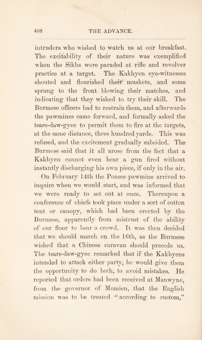 intruders who wished to watch us at our breakfast. The excitability of their nature was exemplified when the Sikhs were paraded at rifle and revolver practice at a target. The Kakhyen eye-witnesses shouted and flourished theif muskets, and some sprang to the front blowing their matches, and indicating that they wished to try their skill. The Burmese officers had to restrain them, and afterwards the pawmines came forward, and formally asked the tsare-daw-gyee to permit them to fire at the targets, at the same distance, three hundred yards. This was refused, and the excitement gradually subsided. The Burmese said that it all arose from the fact that a Kakhyen cannot even hear a gun fired without instantly discharging his own piece, if only in the air. On February 14th the Ponsee pawmine arrived to inquire when we would start, and was informed that we were ready to set out at once. Thereupon a conference of chiefs took place under a sort of cotton tent or canopy, which had been erected by the Burmese, apparently from mistrust of the ability of our floor to bear a crowd. It was then decided that we should march on the 16th, as the Burmese wished that a Chinese caravan should precede us. The tsare-daw-gyee remarked that if the Kakhyens intended to attack either party, he would give them the opportunity to do both, to avoid mistakes. He reported that orders had been received at Manwyne, from the governor of Momien, that the English mission was to be treated “ according to custom,”