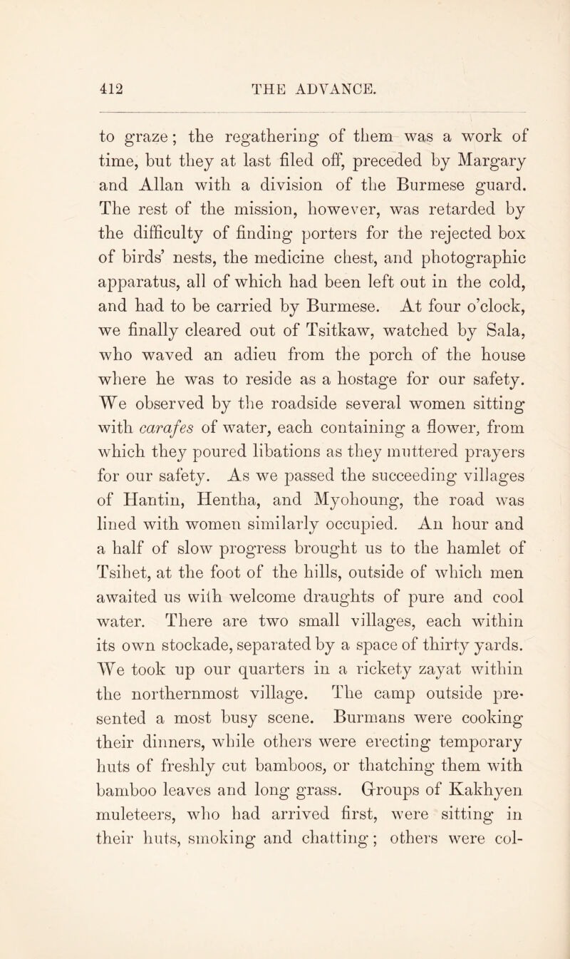 to graze ; the regathering of them was a work of time, but they at last filed off, preceded by Margary and Allan with a division of the Burmese guard. The rest of the mission, however, was retarded by the difficulty of finding porters for the rejected box of birds’ nests, the medicine chest, and photographic apparatus, all of which had been left out in the cold, and had to be carried by Burmese. At four o’clock, we finally cleared out of Tsitkaw, watched by Sala, who waved an adieu from the porch of the house where he was to reside as a hostage for our safety. We observed by the roadside several women sitting with carafes of water, each containing a flower, from which they poured libations as they muttered prayers for our safety. As we passed the succeeding villages of Hantin, Hentha, and Myohoung, the road was lined with women similarly occupied. An hour and a half of slow progress brought us to the hamlet of Tsihet, at the foot of the hills, outside of which men awaited us with welcome draughts of pure and cool water. There are two small villages, each within its own stockade, separated by a space of thirty yards. We took up our quarters in a rickety zayat within the northernmost village. The camp outside pre- sented a most busy scene. Burmans were cooking their dinners, while others were erecting temporary huts of freshly cut bamboos, or thatching them with bamboo leaves and long grass. Groups of Kakhyen muleteers, who had arrived first, were sitting in their huts, smoking and chatting; others were col-