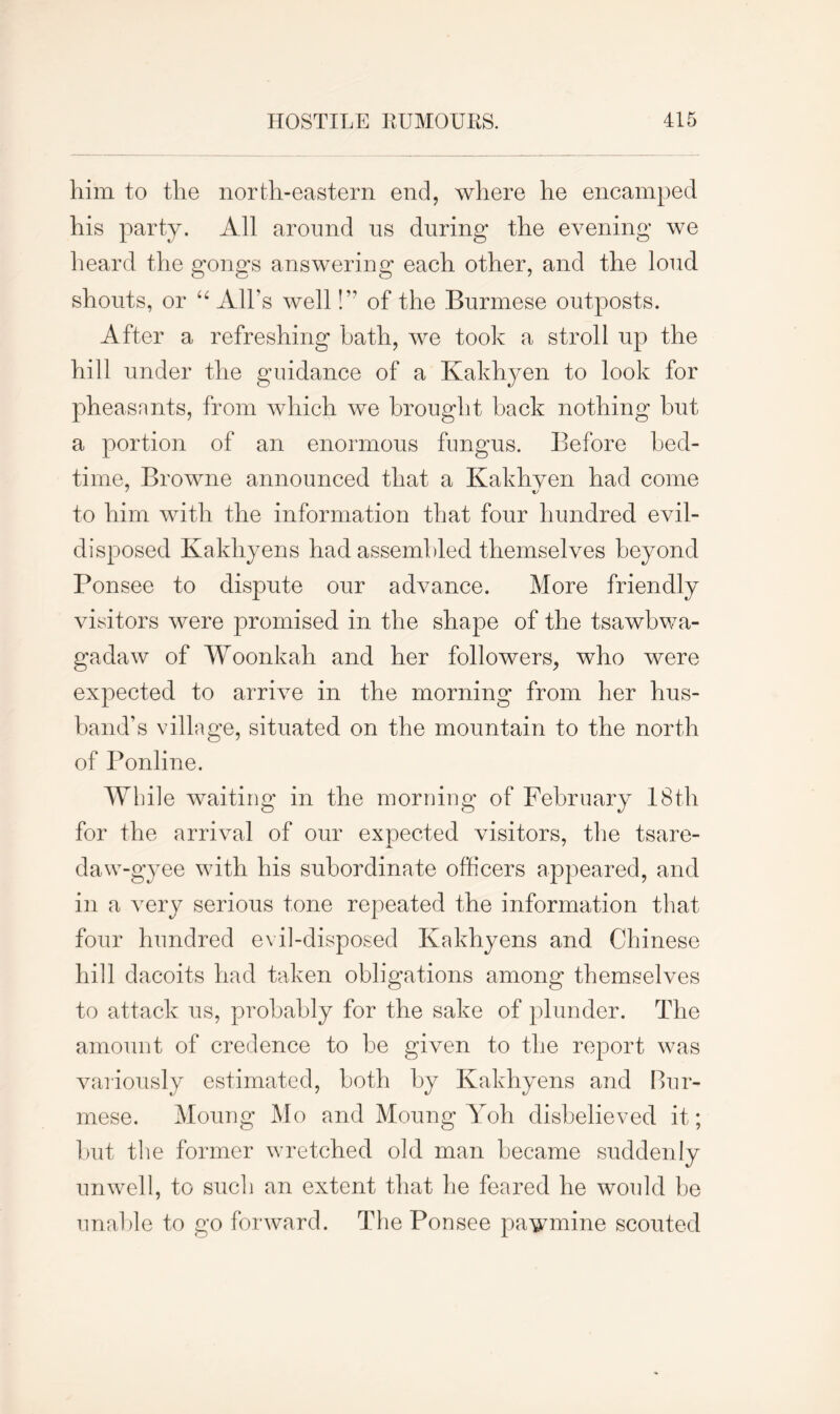 him to the north-eastern end, where he encamped his party. All around us during the evening we heard the gongs answering each other, and the loud shouts, or “ All’s well!” of the Burmese outposts. After a refreshing hath, we took a stroll up the hill under the guidance of a Kakhyen to look for pheasants, from which we brought back nothing but a portion of an enormous fungus. Before bed- time, Browne announced that a Kakhyen had come to him with the information that four hundred evil- disposed Kakhyen s had assembled themselves beyond Ponsee to dispute our advance. More friendly visitors were promised in the shape of the tsawbwa- gadaw of Woonkah and her followers, who were expected to arrive in the morning from her hus- band’s village, situated on the mountain to the north of Ponline. While waiting in the morning of February 18th for the arrival of our expected visitors, the tsare- daw-gyee with his subordinate officers appeared, and in a very serious tone repeated the information that four hundred evil-disposed Ivakhyens and Chinese hill dacoits had taken obligations among themselves to attack us, probably for the sake of plunder. The amount of credence to be given to the report was variously estimated, both by Ivakhyens and Bur- mese. Moung Mo and Moung Yoh disbelieved it; but the former wretched old man became suddenly unwell, to such an extent that lie feared he would be unable to go forward. The Ponsee pawmine scouted