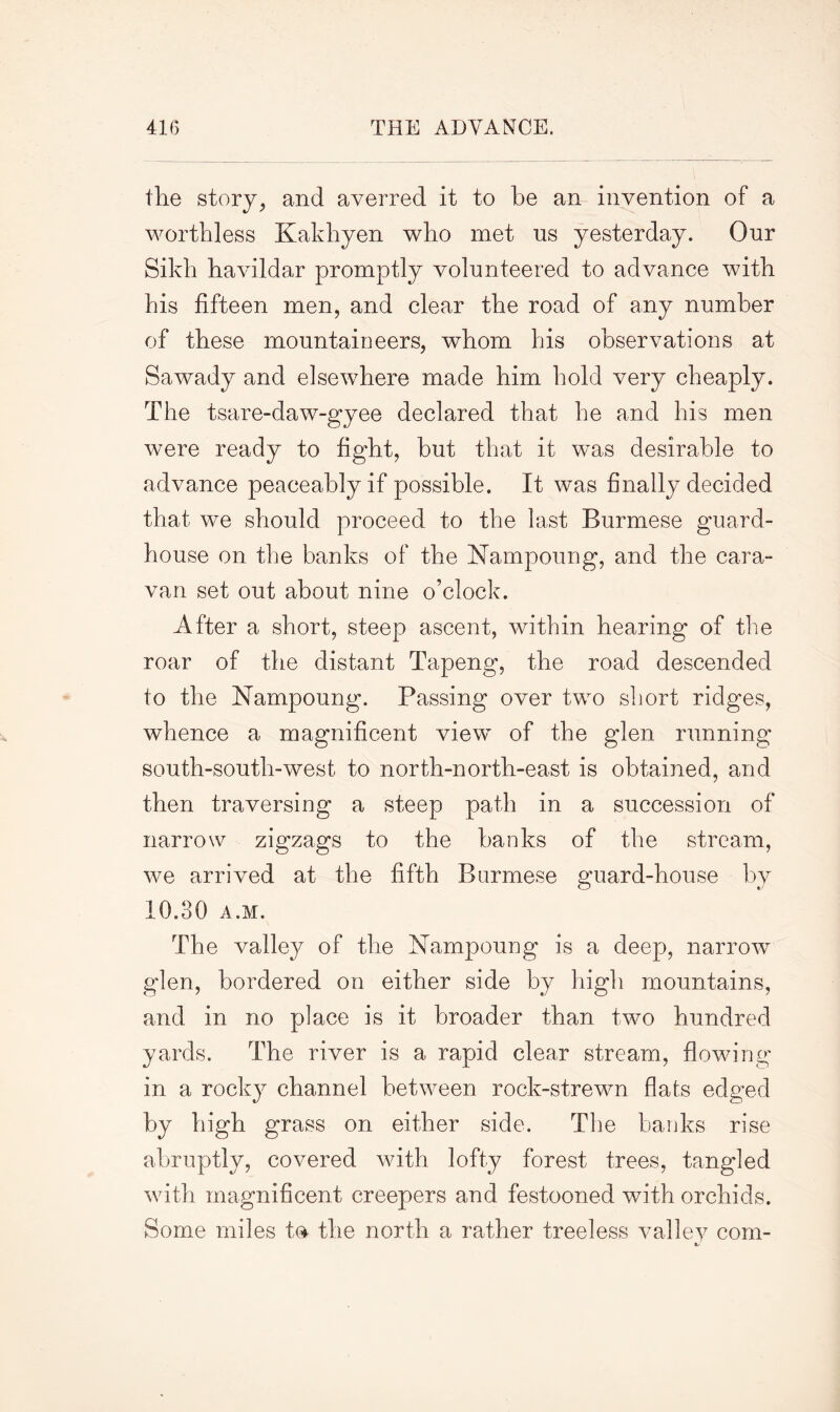 the story, and averred it to be an invention of a worthless Kakhyen who met us yesterday. Our Sikh havildar promptly volunteered to advance with his fifteen men, and clear the road of any number of these mountaineers, whom his observations at Sawady and elsewhere made him hold very cheaply. The tsare-daw-gyee declared that he and his men were ready to fight, but that it was desirable to advance peaceably if possible. It was finally decided that we should proceed to the last Burmese guard- house on the banks of the Nampoung, and the cara- van set out about nine o’clock. After a short, steep ascent, within hearing of the roar of the distant Tapeng, the road descended to the Nampoung. Passing over two short ridges, whence a magnificent view of the glen running south-south-west to north-north-east is obtained, and then traversing a steep path in a succession of narrow zigzags to the banks of the stream, we arrived at the fifth Burmese guard-house by 10.30 A.M. The valley of the Nampoung is a deep, narrow glen, bordered on either side by high mountains, and in no place is it broader than two hundred yards. The river is a rapid clear stream, flowing in a rocky channel between rock-strewn flats edged by high grass on either side. The banks rise abruptly, covered with lofty forest trees, tangled with magnificent creepers and festooned with orchids. Some miles to the north a rather treeless valley com-