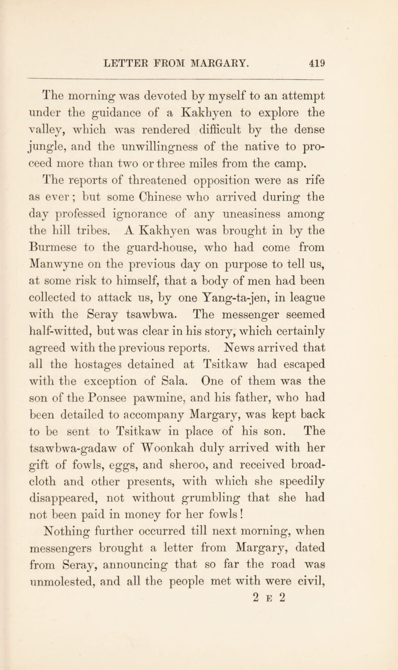 The morning was devoted by myself to an attempt under the guidance of a Kakliyen to explore the valley, which was rendered difficult by the dense jungle, and the unwillingness of the native to pro- ceed more than two or three miles from the camp. The reports of threatened opposition were as rife as ever; but some Chinese who arrived during the day professed ignorance of any uneasiness among the hill tribes. A Kakhyen was brought in by the Burmese to the guard-house, who had come from Manwyne on the previous day on purpose to tell us, at some risk to himself, that a body of men had been collected to attack us, by one Yang-ta-jen, in league with the Seray tsawbwa. The messenger seemed half-witted, but was clear in his story, which certainly agreed with the previous reports. News arrived that all the hostages detained at Tsitkaw had escaped with the exception of Sala. One of them was the son of the Ponsee pawmine, and his father, who had been detailed to accompany Margary, was kept back to be sent to Tsitkaw in place of his son. The tsawbwa-gadaw of Woonkah duly arrived with her gift of fowls, eggs, and sheroo, and received broad- cloth and other presents, with which she speedily disappeared, not without grumbling that she had not been paid in money for her fowls! Nothing further occurred till next morning, when messengers brought a letter from Margary, dated from Seray, announcing that so far the road was unmolested, and all the people met with were civil, 2 e 2